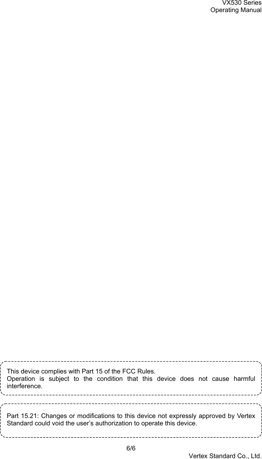 VX530 SeriesOperating Manual6/6Vertex Standard Co., Ltd.This device complies with Part 15 of the FCC Rules.Operation is subject to the condition that this device does not cause harmfulinterference.Part 15.21: Changes or modifications to this device not expressly approved by VertexStandard could void the user’s authorization to operate this device.