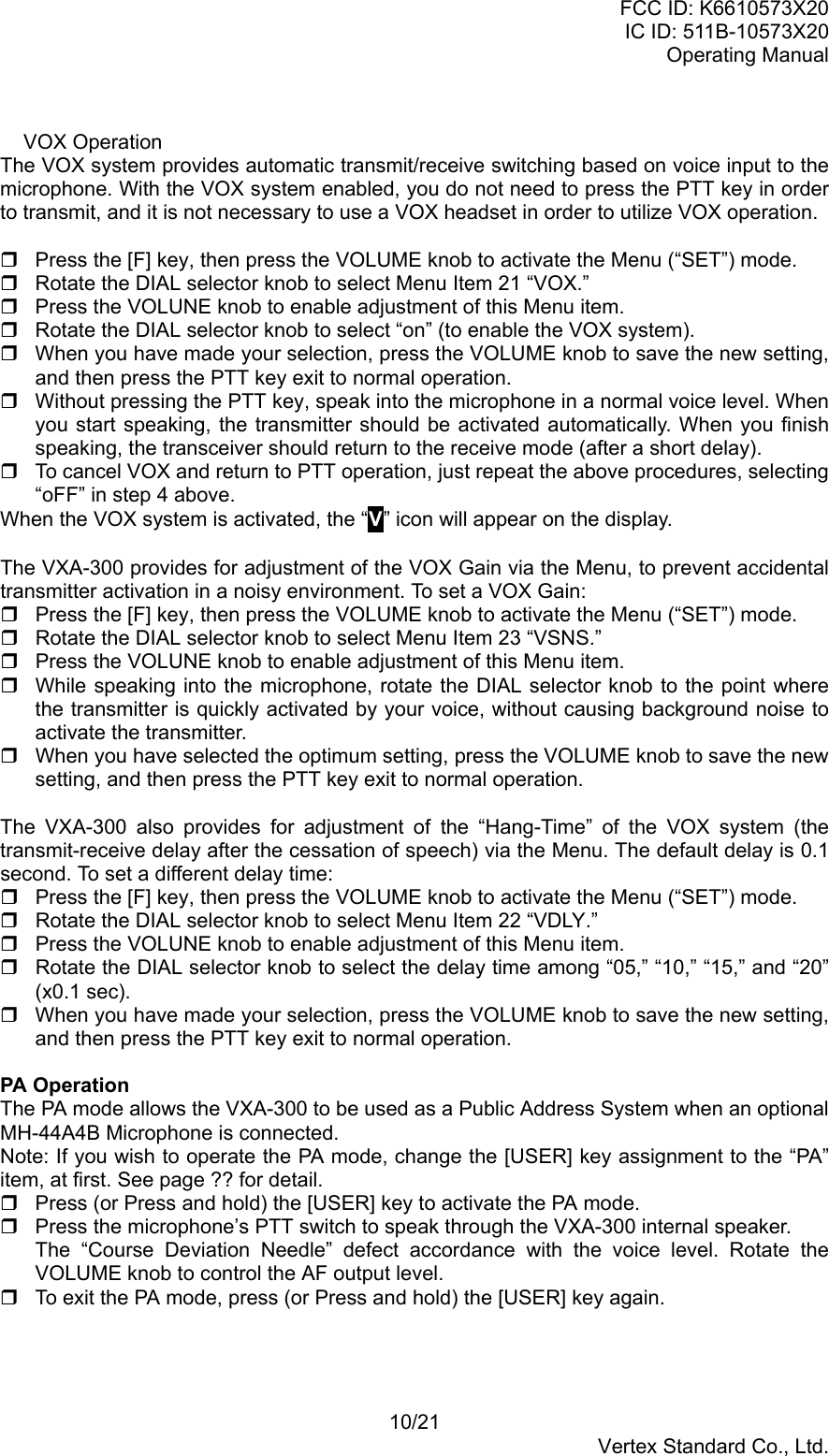 FCC ID: K6610573X20IC ID: 511B-10573X20Operating Manual10/21Vertex Standard Co., Ltd.VOX OperationThe VOX system provides automatic transmit/receive switching based on voice input to themicrophone. With the VOX system enabled, you do not need to press the PTT key in orderto transmit, and it is not necessary to use a VOX headset in order to utilize VOX operation.  Press the [F] key, then press the VOLUME knob to activate the Menu (“SET”) mode.  Rotate the DIAL selector knob to select Menu Item 21 “VOX.”  Press the VOLUNE knob to enable adjustment of this Menu item.  Rotate the DIAL selector knob to select “on” (to enable the VOX system).  When you have made your selection, press the VOLUME knob to save the new setting,and then press the PTT key exit to normal operation.  Without pressing the PTT key, speak into the microphone in a normal voice level. Whenyou start speaking, the transmitter should be activated automatically. When you finishspeaking, the transceiver should return to the receive mode (after a short delay).  To cancel VOX and return to PTT operation, just repeat the above procedures, selecting“oFF” in step 4 above.When the VOX system is activated, the “V” icon will appear on the display.The VXA-300 provides for adjustment of the VOX Gain via the Menu, to prevent accidentaltransmitter activation in a noisy environment. To set a VOX Gain:  Press the [F] key, then press the VOLUME knob to activate the Menu (“SET”) mode.  Rotate the DIAL selector knob to select Menu Item 23 “VSNS.”  Press the VOLUNE knob to enable adjustment of this Menu item.  While speaking into the microphone, rotate the DIAL selector knob to the point wherethe transmitter is quickly activated by your voice, without causing background noise toactivate the transmitter.  When you have selected the optimum setting, press the VOLUME knob to save the newsetting, and then press the PTT key exit to normal operation.The VXA-300 also provides for adjustment of the “Hang-Time” of the VOX system (thetransmit-receive delay after the cessation of speech) via the Menu. The default delay is 0.1second. To set a different delay time:  Press the [F] key, then press the VOLUME knob to activate the Menu (“SET”) mode.  Rotate the DIAL selector knob to select Menu Item 22 “VDLY.”  Press the VOLUNE knob to enable adjustment of this Menu item.  Rotate the DIAL selector knob to select the delay time among “05,” “10,” “15,” and “20”(x0.1 sec).  When you have made your selection, press the VOLUME knob to save the new setting,and then press the PTT key exit to normal operation.PA OperationThe PA mode allows the VXA-300 to be used as a Public Address System when an optionalMH-44A4B Microphone is connected.Note: If you wish to operate the PA mode, change the [USER] key assignment to the “PA”item, at first. See page ?? for detail.  Press (or Press and hold) the [USER] key to activate the PA mode.  Press the microphone’s PTT switch to speak through the VXA-300 internal speaker.The “Course Deviation Needle” defect accordance with the voice level. Rotate theVOLUME knob to control the AF output level.  To exit the PA mode, press (or Press and hold) the [USER] key again.