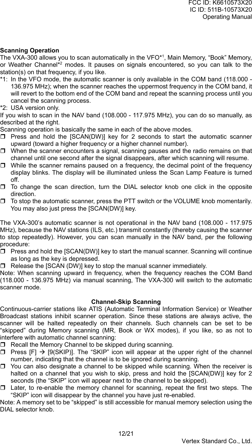 FCC ID: K6610573X20IC ID: 511B-10573X20Operating Manual12/21Vertex Standard Co., Ltd.Scanning OperationThe VXA-300 allows you to scan automatically in the VFO*1, Main Memory, “Book” Memory,or Weather Channel*2 modes. It pauses on signals encountered, so you can talk to thestation(s) on that frequency, if you like.*1: In the VFO mode, the automatic scanner is only available in the COM band (118.000 -136.975 MHz); when the scanner reaches the uppermost frequency in the COM band, itwill revert to the bottom end of the COM band and repeat the scanning process until youcancel the scanning process.*2: USA version only.If you wish to scan in the NAV band (108.000 - 117.975 MHz), you can do so manually, asdescribed at the right.Scanning operation is basically the same in each of the above modes.  Press and hold the [SCAN(DW)] key for 2 seconds to start the automatic scannerupward (toward a higher frequency or a higher channel number).  When the scanner encounters a signal, scanning pauses and the radio remains on thatchannel until one second after the signal disappears, after which scanning will resume.  While the scanner remains paused on a frequency, the decimal point of the frequencydisplay blinks. The display will be illuminated unless the Scan Lamp Feature is turnedoff.  To change the scan direction, turn the DIAL selector knob one click in the oppositedirection.  To stop the automatic scanner, press the PTT switch or the VOLUME knob momentarily.You may also just press the [SCAN(DW)] key.The VXA-300’s automatic scanner is not operational in the NAV band (108.000 - 117.975MHz), because the NAV stations (ILS, etc.) transmit constantly (thereby causing the scannerto stop repeatedly). However, you can scan manually in the NAV band, per the followingprocedure:  Press and hold the [SCAN(DW)] key to start the manual scanner. Scanning will continueas long as the key is depressed.  Release the [SCAN (DW)] key to stop the manual scanner immediately.Note: When scanning upward in frequency, when the frequency reaches the COM Band(118.000 - 136.975 MHz) via manual scanning, The VXA-300 will switch to the automaticscanner mode.Channel-Skip ScanningContinuous-carrier stations like ATIS (Automatic Terminal Information Service) or WeatherBroadcast stations inhibit scanner operation. Since these stations are always active, thescanner will be halted repeatedly on their channels. Such channels can be set to be“skipped” during Memory scanning (MR, Book or WX modes), if you like, so as not tointerfere with automatic channel scanning:  Recall the Memory Channel to be skipped during scanning. Press [F] Æ [9(SKIP)]. The “SKIP” icon will appear at the upper right of the channelnumber, indicating that the channel is to be ignored during scanning.  You can also designate a channel to be skipped while scanning. When the receiver ishalted on a channel that you wish to skip, press and hold the [SCAN(DW)] key for 2seconds (the “SKIP” icon will appear next to the channel to be skipped).  Later, to re-enable the memory channel for scanning, repeat the first two steps. The“SKIP” icon will disappear by the channel you have just re-enabled.Note: A memory set to be “skipped” is still accessible for manual memory selection using theDIAL selector knob.