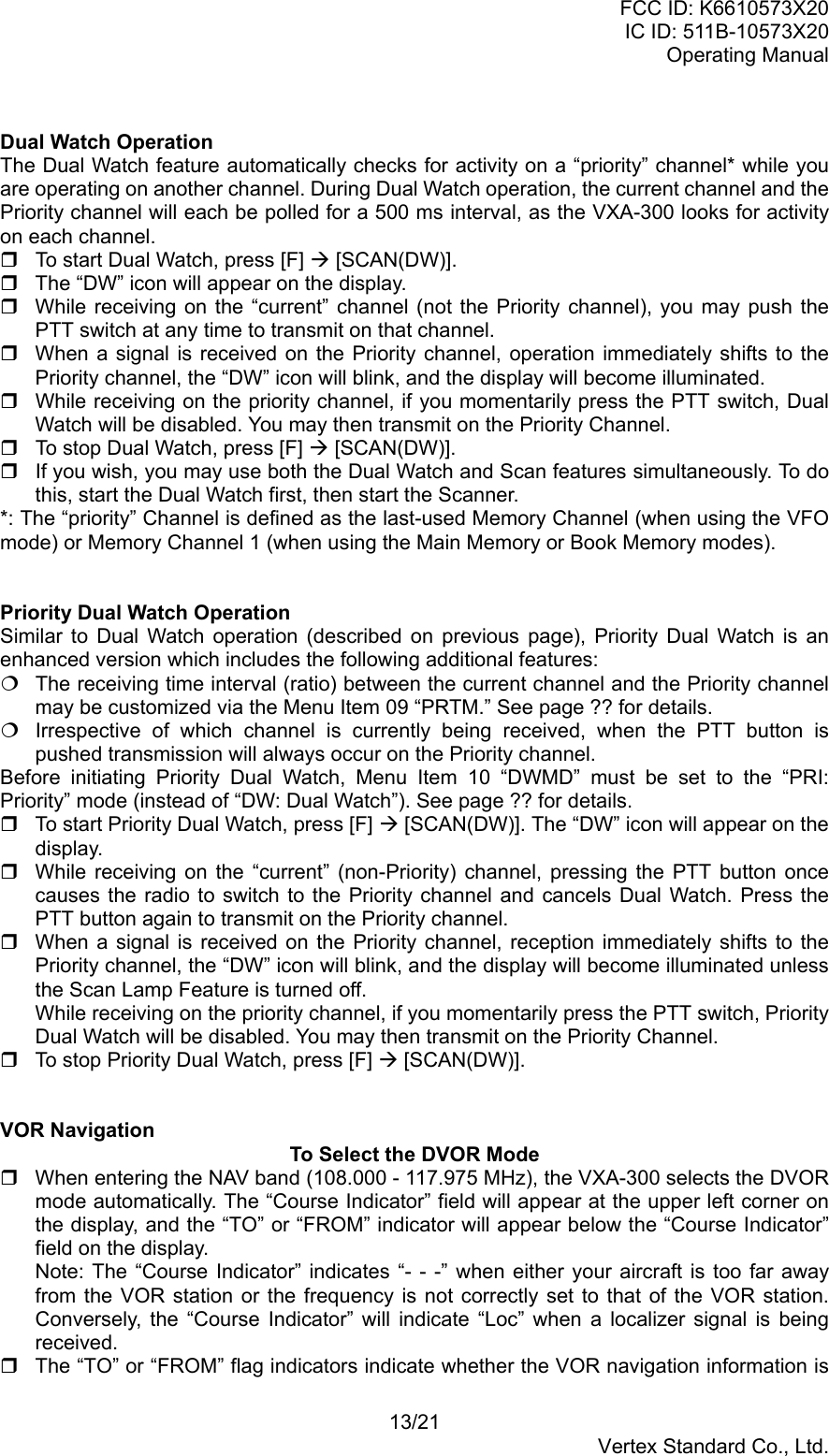 FCC ID: K6610573X20IC ID: 511B-10573X20Operating Manual13/21Vertex Standard Co., Ltd.Dual Watch OperationThe Dual Watch feature automatically checks for activity on a “priority” channel* while youare operating on another channel. During Dual Watch operation, the current channel and thePriority channel will each be polled for a 500 ms interval, as the VXA-300 looks for activityon each channel.  To start Dual Watch, press [F] Æ [SCAN(DW)].  The “DW” icon will appear on the display.  While receiving on the “current” channel (not the Priority channel), you may push thePTT switch at any time to transmit on that channel.  When a signal is received on the Priority channel, operation immediately shifts to thePriority channel, the “DW” icon will blink, and the display will become illuminated.  While receiving on the priority channel, if you momentarily press the PTT switch, DualWatch will be disabled. You may then transmit on the Priority Channel.  To stop Dual Watch, press [F] Æ [SCAN(DW)].  If you wish, you may use both the Dual Watch and Scan features simultaneously. To dothis, start the Dual Watch first, then start the Scanner.*: The “priority” Channel is defined as the last-used Memory Channel (when using the VFOmode) or Memory Channel 1 (when using the Main Memory or Book Memory modes).Priority Dual Watch OperationSimilar to Dual Watch operation (described on previous page), Priority Dual Watch is anenhanced version which includes the following additional features:  The receiving time interval (ratio) between the current channel and the Priority channelmay be customized via the Menu Item 09 “PRTM.” See page ?? for details.  Irrespective of which channel is currently being received, when the PTT button ispushed transmission will always occur on the Priority channel.Before initiating Priority Dual Watch, Menu Item 10 “DWMD” must be set to the “PRI:Priority” mode (instead of “DW: Dual Watch”). See page ?? for details.  To start Priority Dual Watch, press [F] Æ [SCAN(DW)]. The “DW” icon will appear on thedisplay.  While receiving on the “current” (non-Priority) channel, pressing the PTT button oncecauses the radio to switch to the Priority channel and cancels Dual Watch. Press thePTT button again to transmit on the Priority channel.  When a signal is received on the Priority channel, reception immediately shifts to thePriority channel, the “DW” icon will blink, and the display will become illuminated unlessthe Scan Lamp Feature is turned off.While receiving on the priority channel, if you momentarily press the PTT switch, PriorityDual Watch will be disabled. You may then transmit on the Priority Channel.  To stop Priority Dual Watch, press [F] Æ [SCAN(DW)].VOR NavigationTo Select the DVOR Mode  When entering the NAV band (108.000 - 117.975 MHz), the VXA-300 selects the DVORmode automatically. The “Course Indicator” field will appear at the upper left corner onthe display, and the “TO” or “FROM” indicator will appear below the “Course Indicator”field on the display.Note: The “Course Indicator” indicates “- - -” when either your aircraft is too far awayfrom the VOR station or the frequency is not correctly set to that of the VOR station.Conversely, the “Course Indicator” will indicate “Loc” when a localizer signal is beingreceived.  The “TO” or “FROM” flag indicators indicate whether the VOR navigation information is