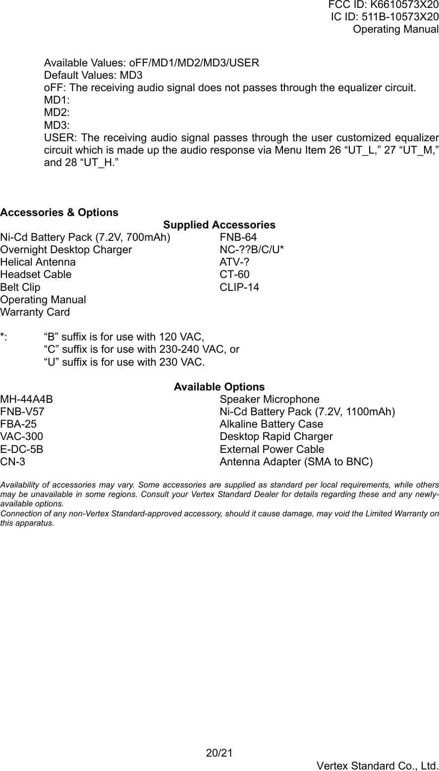 FCC ID: K6610573X20IC ID: 511B-10573X20Operating Manual20/21Vertex Standard Co., Ltd.Available Values: oFF/MD1/MD2/MD3/USERDefault Values: MD3oFF: The receiving audio signal does not passes through the equalizer circuit.MD1:MD2:MD3:USER: The receiving audio signal passes through the user customized equalizercircuit which is made up the audio response via Menu Item 26 “UT_L,” 27 “UT_M,”and 28 “UT_H.”Accessories &amp; OptionsSupplied AccessoriesNi-Cd Battery Pack (7.2V, 700mAh) FNB-64Overnight Desktop Charger NC-??B/C/U*Helical Antenna ATV-?Headset Cable CT-60Belt Clip CLIP-14Operating ManualWarranty Card*: “B” suffix is for use with 120 VAC,“C” suffix is for use with 230-240 VAC, or“U” suffix is for use with 230 VAC.Available OptionsMH-44A4B Speaker MicrophoneFNB-V57 Ni-Cd Battery Pack (7.2V, 1100mAh)FBA-25 Alkaline Battery CaseVAC-300 Desktop Rapid ChargerE-DC-5B External Power CableCN-3 Antenna Adapter (SMA to BNC)Availability of accessories may vary. Some accessories are supplied as standard per local requirements, while othersmay be unavailable in some regions. Consult your Vertex Standard Dealer for details regarding these and any newly-available options.Connection of any non-Vertex Standard-approved accessory, should it cause damage, may void the Limited Warranty onthis apparatus.