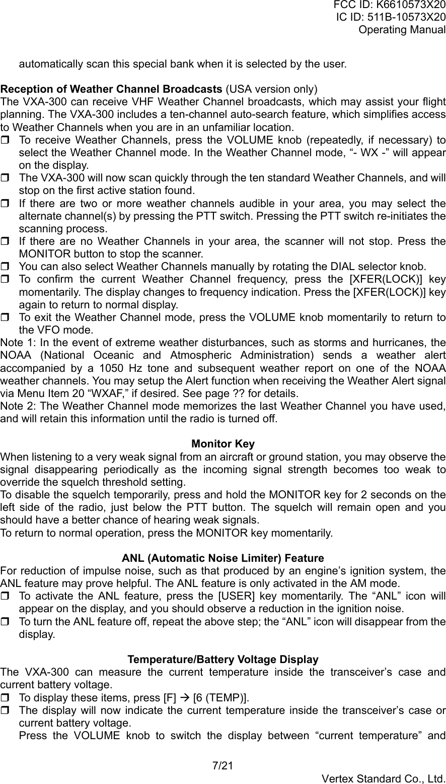 FCC ID: K6610573X20IC ID: 511B-10573X20Operating Manual7/21Vertex Standard Co., Ltd.automatically scan this special bank when it is selected by the user.Reception of Weather Channel Broadcasts (USA version only)The VXA-300 can receive VHF Weather Channel broadcasts, which may assist your flightplanning. The VXA-300 includes a ten-channel auto-search feature, which simplifies accessto Weather Channels when you are in an unfamiliar location.  To receive Weather Channels, press the VOLUME knob (repeatedly, if necessary) toselect the Weather Channel mode. In the Weather Channel mode, “- WX -” will appearon the display.  The VXA-300 will now scan quickly through the ten standard Weather Channels, and willstop on the first active station found.  If there are two or more weather channels audible in your area, you may select thealternate channel(s) by pressing the PTT switch. Pressing the PTT switch re-initiates thescanning process.  If there are no Weather Channels in your area, the scanner will not stop. Press theMONITOR button to stop the scanner.  You can also select Weather Channels manually by rotating the DIAL selector knob.  To confirm the current Weather Channel frequency, press the [XFER(LOCK)] keymomentarily. The display changes to frequency indication. Press the [XFER(LOCK)] keyagain to return to normal display.  To exit the Weather Channel mode, press the VOLUME knob momentarily to return tothe VFO mode.Note 1: In the event of extreme weather disturbances, such as storms and hurricanes, theNOAA (National Oceanic and Atmospheric Administration) sends a weather alertaccompanied by a 1050 Hz tone and subsequent weather report on one of the NOAAweather channels. You may setup the Alert function when receiving the Weather Alert signalvia Menu Item 20 “WXAF,” if desired. See page ?? for details.Note 2: The Weather Channel mode memorizes the last Weather Channel you have used,and will retain this information until the radio is turned off.Monitor KeyWhen listening to a very weak signal from an aircraft or ground station, you may observe thesignal disappearing periodically as the incoming signal strength becomes too weak tooverride the squelch threshold setting.To disable the squelch temporarily, press and hold the MONITOR key for 2 seconds on theleft side of the radio, just below the PTT button. The squelch will remain open and youshould have a better chance of hearing weak signals.To return to normal operation, press the MONITOR key momentarily.ANL (Automatic Noise Limiter) FeatureFor reduction of impulse noise, such as that produced by an engine’s ignition system, theANL feature may prove helpful. The ANL feature is only activated in the AM mode.  To activate the ANL feature, press the [USER] key momentarily. The “ANL” icon willappear on the display, and you should observe a reduction in the ignition noise.  To turn the ANL feature off, repeat the above step; the “ANL” icon will disappear from thedisplay.Temperature/Battery Voltage DisplayThe VXA-300 can measure the current temperature inside the transceiver’s case andcurrent battery voltage.  To display these items, press [F] Æ [6 (TEMP)].  The display will now indicate the current temperature inside the transceiver’s case orcurrent battery voltage.Press the VOLUME knob to switch the display between “current temperature” and