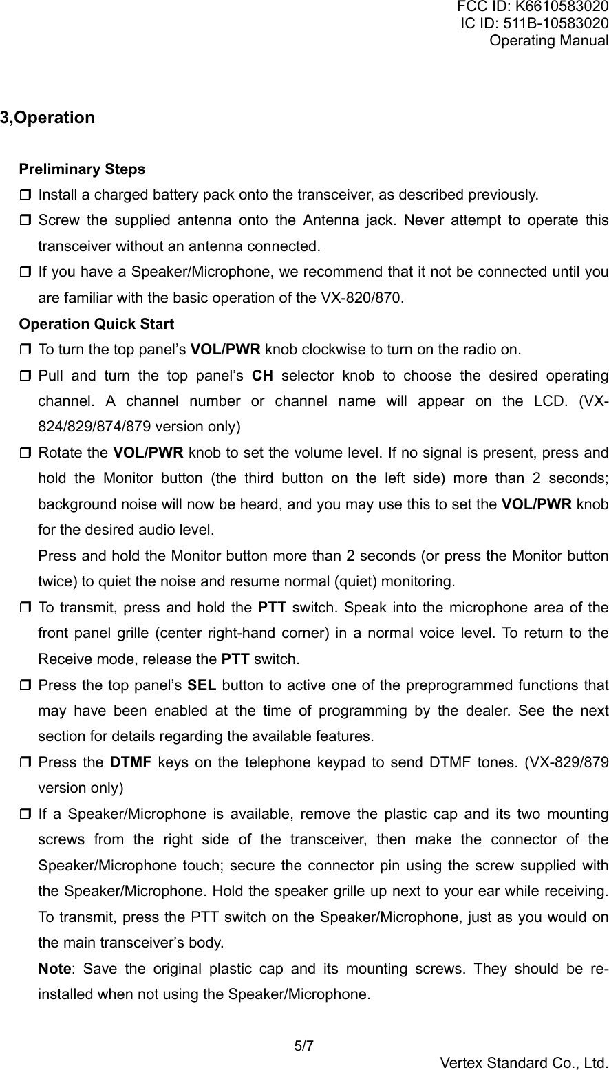 FCC ID: K6610583020IC ID: 511B-10583020Operating Manual 5/7Vertex Standard Co., Ltd.3,OperationPreliminary Steps Install a charged battery pack onto the transceiver, as described previously. Screw the supplied antenna onto the Antenna jack. Never attempt to operate thistransceiver without an antenna connected. If you have a Speaker/Microphone, we recommend that it not be connected until youare familiar with the basic operation of the VX-820/870.Operation Quick Start To turn the top panel’s VOL/PWR knob clockwise to turn on the radio on. Pull and turn the top panel’s CH selector knob to choose the desired operatingchannel. A channel number or channel name will appear on the LCD. (VX-824/829/874/879 version only) Rotate the VOL/PWR knob to set the volume level. If no signal is present, press andhold the Monitor button (the third button on the left side) more than 2 seconds;background noise will now be heard, and you may use this to set the VOL/PWR knobfor the desired audio level.Press and hold the Monitor button more than 2 seconds (or press the Monitor buttontwice) to quiet the noise and resume normal (quiet) monitoring. To transmit, press and hold the PTT switch. Speak into the microphone area of thefront panel grille (center right-hand corner) in a normal voice level. To return to theReceive mode, release the PTT switch. Press the top panel’s SEL button to active one of the preprogrammed functions thatmay have been enabled at the time of programming by the dealer. See the nextsection for details regarding the available features. Press the DTMF keys on the telephone keypad to send DTMF tones. (VX-829/879version only) If a Speaker/Microphone is available, remove the plastic cap and its two mountingscrews from the right side of the transceiver, then make the connector of theSpeaker/Microphone touch; secure the connector pin using the screw supplied withthe Speaker/Microphone. Hold the speaker grille up next to your ear while receiving.To transmit, press the PTT switch on the Speaker/Microphone, just as you would onthe main transceiver’s body.Note: Save the original plastic cap and its mounting screws. They should be re-installed when not using the Speaker/Microphone.