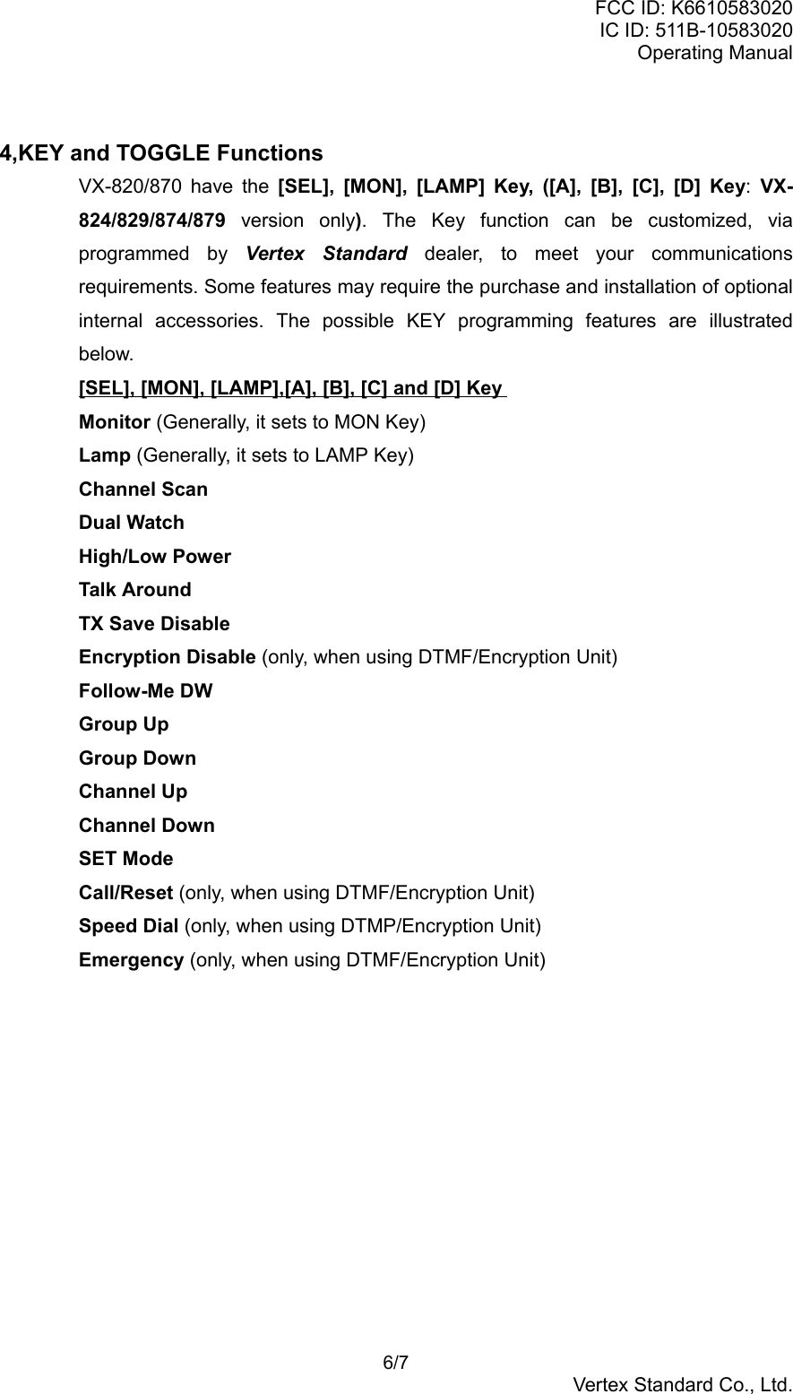 FCC ID: K6610583020IC ID: 511B-10583020Operating Manual 6/7Vertex Standard Co., Ltd.4,KEY and TOGGLE FunctionsVX-820/870 have the [SEL], [MON], [LAMP] Key, ([A], [B], [C], [D] Key: VX-824/829/874/879 version only). The Key function can be customized, viaprogrammed by Vertex Standard dealer, to meet your communicationsrequirements. Some features may require the purchase and installation of optionalinternal accessories. The possible KEY programming features are illustratedbelow.[SEL], [MON], [LAMP],[A], [B], [C] and [D] KeyMonitor (Generally, it sets to MON Key)Lamp (Generally, it sets to LAMP Key)Channel ScanDual WatchHigh/Low PowerTalk AroundTX Save DisableEncryption Disable (only, when using DTMF/Encryption Unit)Follow-Me DWGroup UpGroup DownChannel UpChannel DownSET ModeCall/Reset (only, when using DTMF/Encryption Unit)Speed Dial (only, when using DTMP/Encryption Unit)Emergency (only, when using DTMF/Encryption Unit)