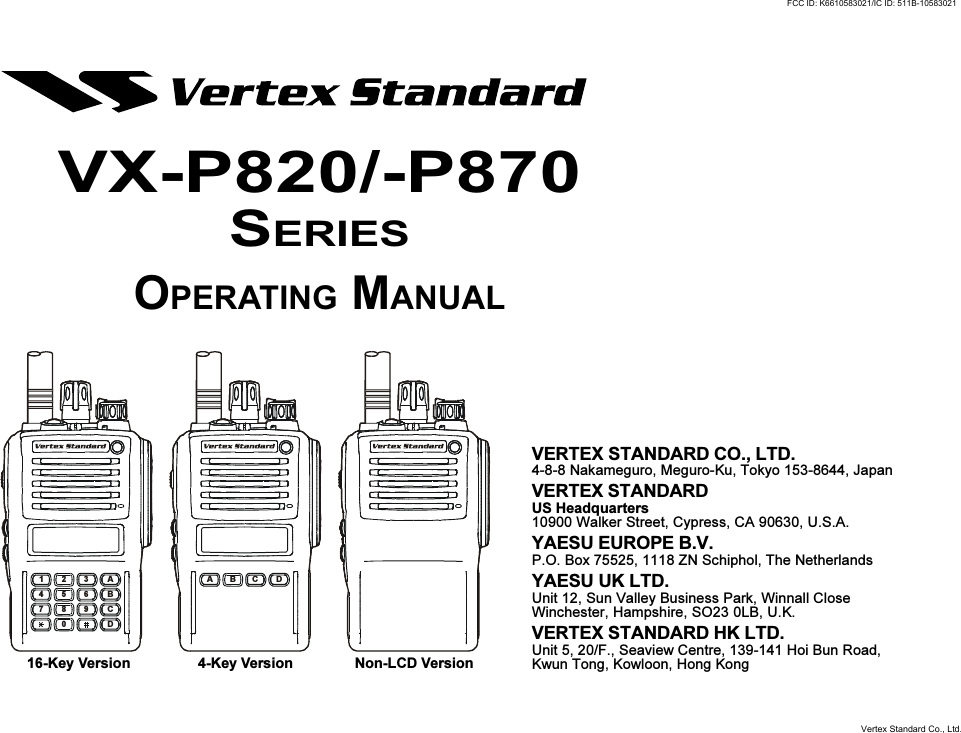 ABC DA321B654C987D0VERTEX STANDARD CO., LTD.4-8-8 Nakameguro, Meguro-Ku, Tokyo 153-8644, JapanVERTEX STANDARDUS Headquarters10900 Walker Street, Cypress, CA 90630, U.S.A.YAESU EUROPE B.V.P.O. Box 75525, 1118 ZN Schiphol, The NetherlandsYAESU UK LTD.Unit 12, Sun Valley Business Park, Winnall CloseWinchester, Hampshire, SO23 0LB, U.K.VERTEX STANDARD HK LTD.Unit 5, 20/F., Seaview Centre, 139-141 Hoi Bun Road,Kwun Tong, Kowloon, Hong Kong16-Key Version 4-Key Version Non-LCD VersionVX-P820/-P870SERIESOPERATING MANUALFCC ID: K6610583021/IC ID: 511B-10583021Vertex Standard Co., Ltd.