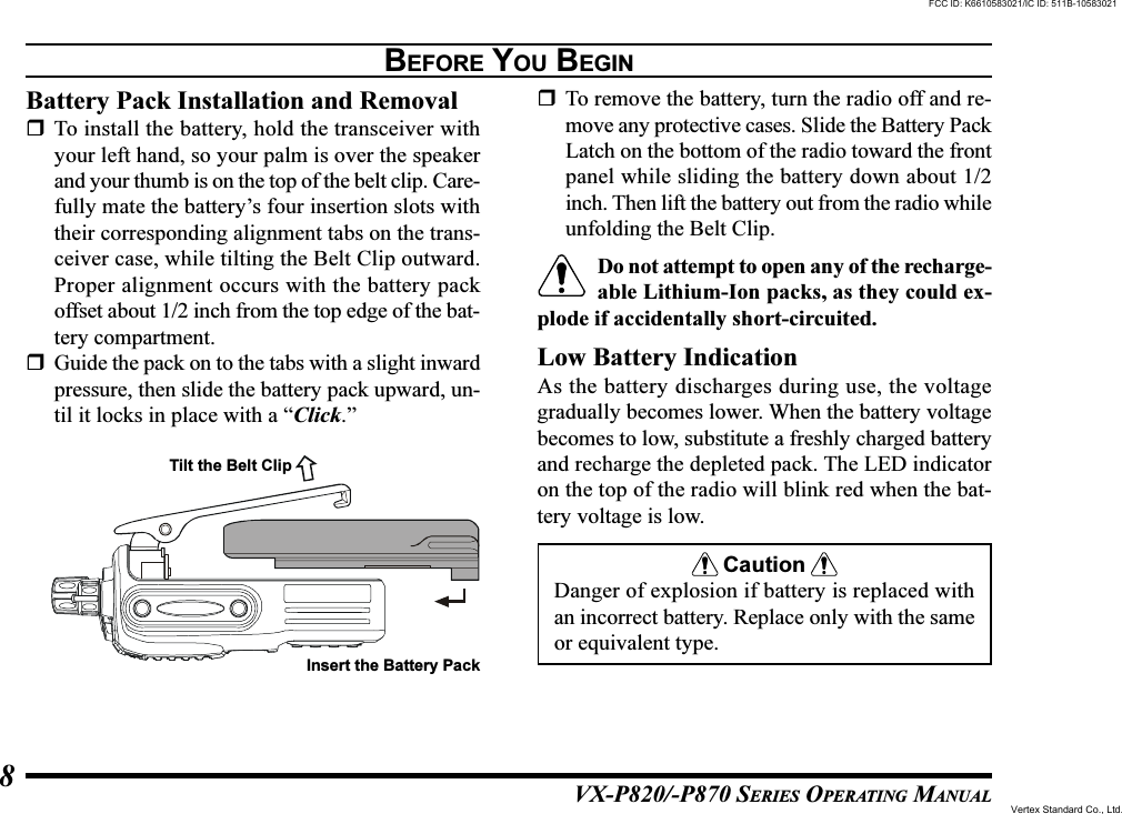 VX-P820/-P870 SERIES OPERATING MANUAL8BEFORE YOU BEGINBattery Pack Installation and RemovalTo install the battery, hold the transceiver withyour left hand, so your palm is over the speakerand your thumb is on the top of the belt clip. Care-fully mate the battery’s four insertion slots withtheir corresponding alignment tabs on the trans-ceiver case, while tilting the Belt Clip outward.Proper alignment occurs with the battery packoffset about 1/2 inch from the top edge of the bat-tery compartment.Guide the pack on to the tabs with a slight inwardpressure, then slide the battery pack upward, un-til it locks in place with a “Click.”To remove the battery, turn the radio off and re-move any protective cases. Slide the Battery PackLatch on the bottom of the radio toward the frontpanel while sliding the battery down about 1/2inch. Then lift the battery out from the radio whileunfolding the Belt Clip.Do not attempt to open any of the recharge-able Lithium-Ion packs, as they could ex-plode if accidentally short-circuited.Low Battery IndicationAs the battery discharges during use, the voltagegradually becomes lower. When the battery voltagebecomes to low, substitute a freshly charged batteryand recharge the depleted pack. The LED indicatoron the top of the radio will blink red when the bat-tery voltage is low.CautionDanger of explosion if battery is replaced withan incorrect battery. Replace only with the sameor equivalent type.Tilt the Belt ClipInsert the Battery PackFCC ID: K6610583021/IC ID: 511B-10583021Vertex Standard Co., Ltd.
