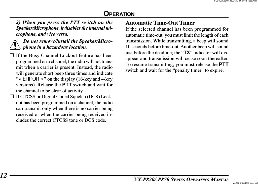 VX-P820/-P870 SERIES OPERATING MANUAL122) When you press the PTT switch on theSpeaker/Microphone, it disables the internal mi-crophone, and vice versa.Do not remove/install the Speaker/Micro-phone in a hazardous location.If the Busy Channel Lockout feature has beenprogrammed on a channel, the radio will not trans-mit when a carrier is present. Instead, the radiowill generate short beep three times and indicate“* ERROR *” on the display (16-key and 4-keyversions). Release the PTT switch and wait forthe channel to be clear of activity.If CTCSS or Digital Coded Squelch (DCS) Lock-out has been programmed on a channel, the radiocan transmit only when there is no carrier beingreceived or when the carrier being received in-cludes the correct CTCSS tone or DCS code.Automatic Time-Out TimerIf the selected channel has been programmed forautomatic time-out, you must limit the length of eachtransmission. While transmitting, a beep will sound10 seconds before time-out. Another beep will soundjust before the deadline; the “TX” indicator will dis-appear and transmission will cease soon thereafter.To resume transmitting, you must release the PTTswitch and wait for the “penalty timer” to expire.OPERATIONFCC ID: K6610583021/IC ID: 511B-10583021Vertex Standard Co., Ltd.