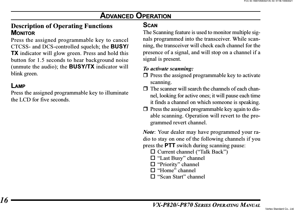 VX-P820/-P870 SERIES OPERATING MANUAL16Description of Operating FunctionsMONITORPress the assigned programmable key to cancelCTCSS- and DCS-controlled squelch; the BUSY/TX indicator will glow green. Press and hold thisbutton for 1.5 seconds to hear background noise(unmute the audio); the BUSY/TX indicator willblink green.LAMPPress the assigned programmable key to illuminatethe LCD for five seconds.SCANThe Scanning feature is used to monitor multiple sig-nals programmed into the transceiver. While scan-ning, the transceiver will check each channel for thepresence of a signal, and will stop on a channel if asignal is present.To activate scanning:Press the assigned programmable key to activatescanning.The scanner will search the channels of each chan-nel, looking for active ones; it will pause each timeit finds a channel on which someone is speaking.Press the assigned programmable key again to dis-able scanning. Operation will revert to the pro-grammed revert channel.Note: Your dealer may have programmed your ra-dio to stay on one of the following channels if youpress the PTT switch during scanning pause:Current channel (“Talk Back”)“Last Busy” channel“Priority” channel“Home” channel“Scan Start” channelADVANCED OPERATIONFCC ID: K6610583021/IC ID: 511B-10583021Vertex Standard Co., Ltd.