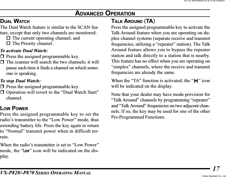 VX-P820/-P870 SERIES OPERATING MANUAL17DUAL WATCHThe Dual Watch feature is similar to the SCAN fea-ture, except that only two channels are monitored:The current operating channel; andThe Priority channel.To activate Dual Watch:Press the assigned programmable key.The scanner will search the two channels; it willpause each time it finds a channel on which some-one is speaking.To stop Dual Watch:Press the assigned programmable key.Operation will revert to the “Dual Watch Start”channel.LOW POWERPress the assigned programmable key to set theradio’s transmitter to the “Low Power” mode, thusextending battery life. Press the key again to returnto “Normal” transmit power when in difficult ter-rain.When the radio’s transmitter is set to “Low Power”mode, the “ ” icon will be indicated on the dis-play.TALK AROUND (TA)Press the assigned programmable key to activate theTalk Around feature when you are operating on du-plex channel systems (separate receive and transmitfrequencies, utilizing a “repeater” station). The TalkAround feature allows you to bypass the repeaterstation and talk directly to a station that is nearby.This feature has no effect when you are operating on“simplex” channels, where the receive and transmitfrequencies are already the same.When the “TA” function is activated, the “ ” iconwill be indicated on the display.Note that your dealer may have mode provision for“Talk Around” channels by programming “repeater”and “Talk Around” frequencies on two adjacent chan-nels. If so, the key may be used for one of the otherPre-Programmed Functions.ADVANCED OPERATIONFCC ID: K6610583021/IC ID: 511B-10583021Vertex Standard Co., Ltd.