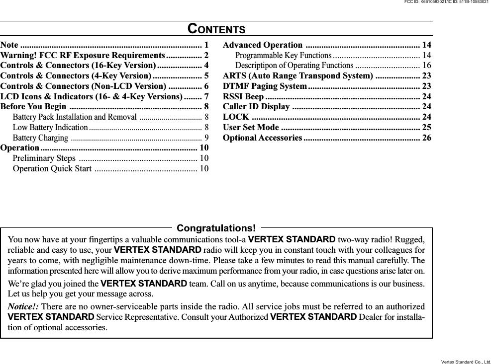 Note ................................................................................. 1Warning! FCC RF Exposure Requirements ................ 2Controls &amp; Connectors (16-Key Version) .................... 4Controls &amp; Connectors (4-Key Version) ...................... 5Controls &amp; Connectors (Non-LCD Version) ............... 6LCD Icons &amp; Indicators (16- &amp; 4-Key Versions) ........ 7Before You Begin ........................................................... 8Battery Pack Installation and Removal ............................... 8Low Battery Indication ........................................................ 8Battery Charging ................................................................. 9Operation...................................................................... 10Preliminary Steps ..................................................... 10Operation Quick Start .............................................. 10Advanced Operation ................................................... 14Programmable Key Functions....................................... 14Descriptipon of Operating Functions............................. 16ARTS (Auto Range Transpond System) .................... 23DTMF Paging System.................................................. 23RSSI Beep ..................................................................... 24Caller ID Display ......................................................... 24LOCK ........................................................................... 24User Set Mode .............................................................. 25Optional Accessories .................................................... 26CONTENTSCongratulations!You now have at your fingertips a valuable communications tool-a VERTEX STANDARD two-way radio! Rugged,reliable and easy to use, your VERTEX STANDARD radio will keep you in constant touch with your colleagues foryears to come, with negligible maintenance down-time. Please take a few minutes to read this manual carefully. Theinformation presented here will allow you to derive maximum performance from your radio, in case questions arise later on.We’re glad you joined the VERTEX STANDARD team. Call on us anytime, because communications is our business.Let us help you get your message across.Notice!: There are no owner-serviceable parts inside the radio. All service jobs must be referred to an authorizedVERTEX STANDARD Service Representative. Consult your Authorized VERTEX STANDARD Dealer for installa-tion of optional accessories.FCC ID: K6610583021/IC ID: 511B-10583021Vertex Standard Co., Ltd.