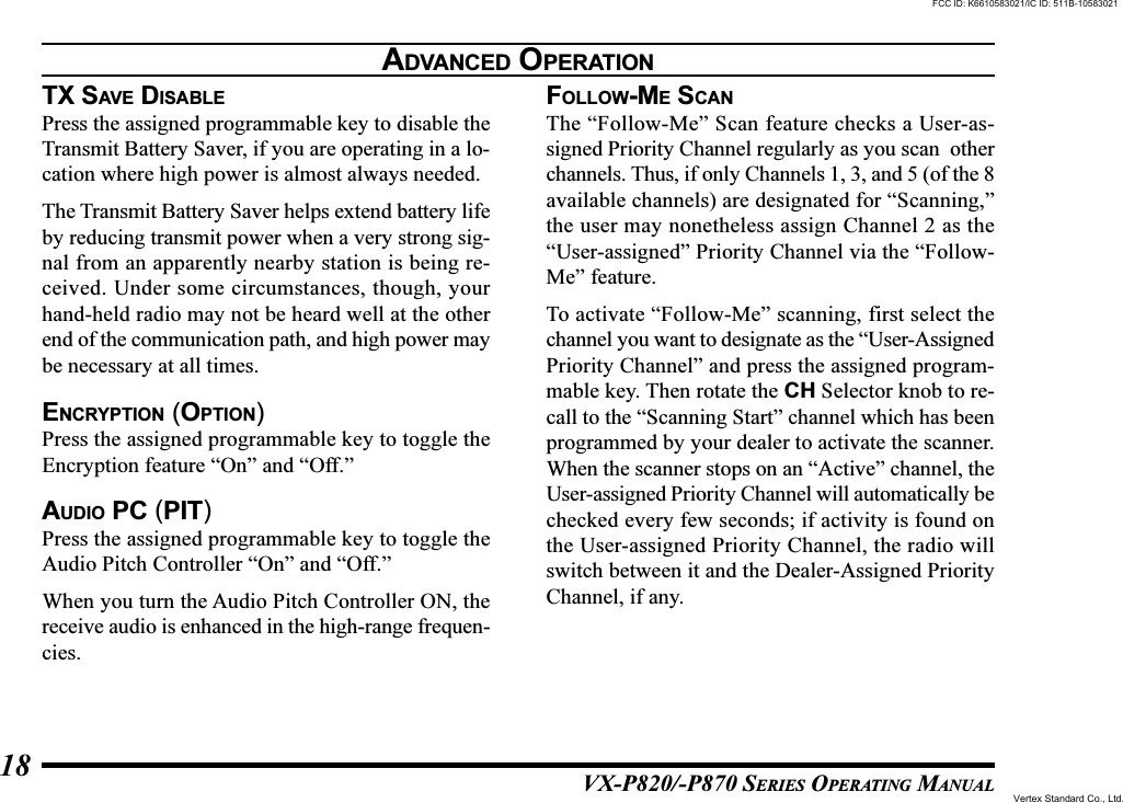 VX-P820/-P870 SERIES OPERATING MANUAL18TX SAVE DISABLEPress the assigned programmable key to disable theTransmit Battery Saver, if you are operating in a lo-cation where high power is almost always needed.The Transmit Battery Saver helps extend battery lifeby reducing transmit power when a very strong sig-nal from an apparently nearby station is being re-ceived. Under some circumstances, though, yourhand-held radio may not be heard well at the otherend of the communication path, and high power maybe necessary at all times.ENCRYPTION (OPTION)Press the assigned programmable key to toggle theEncryption feature “On” and “Off.”AUDIO PC (PIT)Press the assigned programmable key to toggle theAudio Pitch Controller “On” and “Off.”When you turn the Audio Pitch Controller ON, thereceive audio is enhanced in the high-range frequen-cies.FOLLOW-ME SCANThe “Follow-Me” Scan feature checks a User-as-signed Priority Channel regularly as you scan  otherchannels. Thus, if only Channels 1, 3, and 5 (of the 8available channels) are designated for “Scanning,”the user may nonetheless assign Channel 2 as the“User-assigned” Priority Channel via the “Follow-Me” feature.To activate “Follow-Me” scanning, first select thechannel you want to designate as the “User-AssignedPriority Channel” and press the assigned program-mable key. Then rotate the CH Selector knob to re-call to the “Scanning Start” channel which has beenprogrammed by your dealer to activate the scanner.When the scanner stops on an “Active” channel, theUser-assigned Priority Channel will automatically bechecked every few seconds; if activity is found onthe User-assigned Priority Channel, the radio willswitch between it and the Dealer-Assigned PriorityChannel, if any.ADVANCED OPERATIONFCC ID: K6610583021/IC ID: 511B-10583021Vertex Standard Co., Ltd.