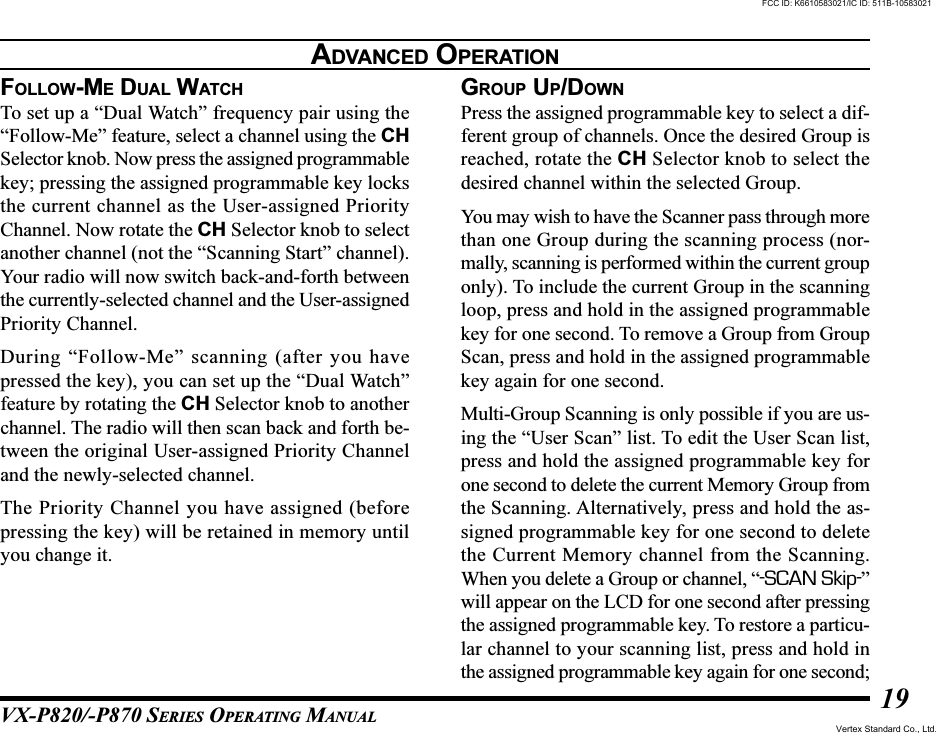 VX-P820/-P870 SERIES OPERATING MANUAL19FOLLOW-ME DUAL WATCHTo set up a “Dual Watch” frequency pair using the“Follow-Me” feature, select a channel using the CHSelector knob. Now press the assigned programmablekey; pressing the assigned programmable key locksthe current channel as the User-assigned PriorityChannel. Now rotate the CH Selector knob to selectanother channel (not the “Scanning Start” channel).Your radio will now switch back-and-forth betweenthe currently-selected channel and the User-assignedPriority Channel.During “Follow-Me” scanning (after you havepressed the key), you can set up the “Dual Watch”feature by rotating the CH Selector knob to anotherchannel. The radio will then scan back and forth be-tween the original User-assigned Priority Channeland the newly-selected channel.The Priority Channel you have assigned (beforepressing the key) will be retained in memory untilyou change it.GROUP UP/DOWNPress the assigned programmable key to select a dif-ferent group of channels. Once the desired Group isreached, rotate the CH Selector knob to select thedesired channel within the selected Group.You may wish to have the Scanner pass through morethan one Group during the scanning process (nor-mally, scanning is performed within the current grouponly). To include the current Group in the scanningloop, press and hold in the assigned programmablekey for one second. To remove a Group from GroupScan, press and hold in the assigned programmablekey again for one second.Multi-Group Scanning is only possible if you are us-ing the “User Scan” list. To edit the User Scan list,press and hold the assigned programmable key forone second to delete the current Memory Group fromthe Scanning. Alternatively, press and hold the as-signed programmable key for one second to deletethe Current Memory channel from the Scanning.When you delete a Group or channel, “-SCAN Skip-”will appear on the LCD for one second after pressingthe assigned programmable key. To restore a particu-lar channel to your scanning list, press and hold inthe assigned programmable key again for one second;ADVANCED OPERATIONFCC ID: K6610583021/IC ID: 511B-10583021Vertex Standard Co., Ltd.