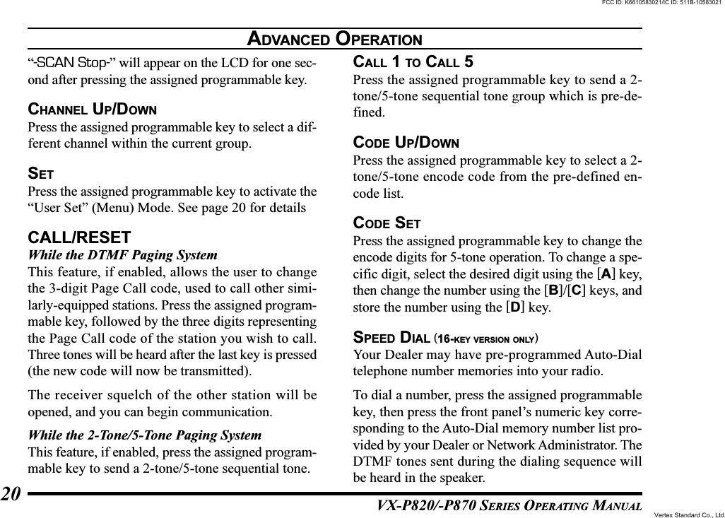 VX-P820/-P870 SERIES OPERATING MANUAL20“-SCAN Stop-” will appear on the LCD for one sec-ond after pressing the assigned programmable key.CHANNEL UP/DOWNPress the assigned programmable key to select a dif-ferent channel within the current group.SETPress the assigned programmable key to activate the“User Set” (Menu) Mode. See page 20 for detailsCALL/RESETWhile the DTMF Paging SystemThis feature, if enabled, allows the user to changethe 3-digit Page Call code, used to call other simi-larly-equipped stations. Press the assigned program-mable key, followed by the three digits representingthe Page Call code of the station you wish to call.Three tones will be heard after the last key is pressed(the new code will now be transmitted).The receiver squelch of the other station will beopened, and you can begin communication.While the 2-Tone/5-Tone Paging SystemThis feature, if enabled, press the assigned program-mable key to send a 2-tone/5-tone sequential tone.CALL 1 TO CALL 5Press the assigned programmable key to send a 2-tone/5-tone sequential tone group which is pre-de-fined.CODE UP/DOWNPress the assigned programmable key to select a 2-tone/5-tone encode code from the pre-defined en-code list.CODE SETPress the assigned programmable key to change theencode digits for 5-tone operation. To change a spe-cific digit, select the desired digit using the [A] key,then change the number using the [B]/[C] keys, andstore the number using the [D] key.SPEED DIAL (16-KEY VERSION ONLY)Your Dealer may have pre-programmed Auto-Dialtelephone number memories into your radio.To dial a number, press the assigned programmablekey, then press the front panel’s numeric key corre-sponding to the Auto-Dial memory number list pro-vided by your Dealer or Network Administrator. TheDTMF tones sent during the dialing sequence willbe heard in the speaker.ADVANCED OPERATIONFCC ID: K6610583021/IC ID: 511B-10583021Vertex Standard Co., Ltd.