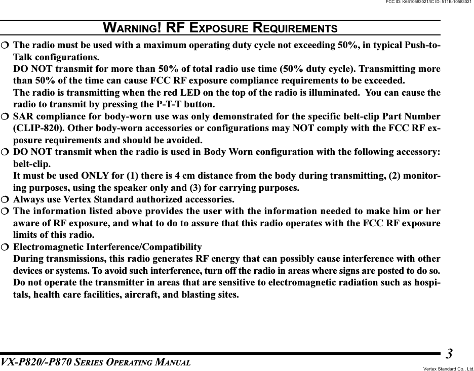 VX-P820/-P870 SERIES OPERATING MANUAL3The radio must be used with a maximum operating duty cycle not exceeding 50%, in typical Push-to-Talk configurations.DO NOT transmit for more than 50% of total radio use time (50% duty cycle). Transmitting morethan 50% of the time can cause FCC RF exposure compliance requirements to be exceeded.The radio is transmitting when the red LED on the top of the radio is illuminated.  You can cause theradio to transmit by pressing the P-T-T button.SAR compliance for body-worn use was only demonstrated for the specific belt-clip Part Number(CLIP-820). Other body-worn accessories or configurations may NOT comply with the FCC RF ex-posure requirements and should be avoided.DO NOT transmit when the radio is used in Body Worn configuration with the following accessory:belt-clip.It must be used ONLY for (1) there is 4 cm distance from the body during transmitting, (2) monitor-ing purposes, using the speaker only and (3) for carrying purposes.Always use Vertex Standard authorized accessories.The information listed above provides the user with the information needed to make him or heraware of RF exposure, and what to do to assure that this radio operates with the FCC RF exposurelimits of this radio.Electromagnetic Interference/CompatibilityDuring transmissions, this radio generates RF energy that can possibly cause interference with otherdevices or systems. To avoid such interference, turn off the radio in areas where signs are posted to do so.Do not operate the transmitter in areas that are sensitive to electromagnetic radiation such as hospi-tals, health care facilities, aircraft, and blasting sites.WARNING! RF EXPOSURE REQUIREMENTSFCC ID: K6610583021/IC ID: 511B-10583021Vertex Standard Co., Ltd.