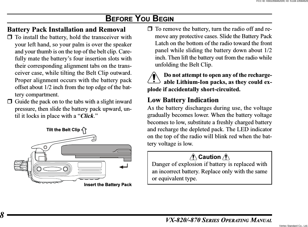 VX-820/-870 SERIES OPERATING MANUAL8BEFORE YOU BEGINBattery Pack Installation and RemovalTo install the battery, hold the transceiver withyour left hand, so your palm is over the speakerand your thumb is on the top of the belt clip. Care-fully mate the battery’s four insertion slots withtheir corresponding alignment tabs on the trans-ceiver case, while tilting the Belt Clip outward.Proper alignment occurs with the battery packoffset about 1/2 inch from the top edge of the bat-tery compartment.Guide the pack on to the tabs with a slight inwardpressure, then slide the battery pack upward, un-til it locks in place with a “Click.”To remove the battery, turn the radio off and re-move any protective cases. Slide the Battery PackLatch on the bottom of the radio toward the frontpanel while sliding the battery down about 1/2inch. Then lift the battery out from the radio whileunfolding the Belt Clip.Do not attempt to open any of the recharge-able Lithium-Ion packs, as they could ex-plode if accidentally short-circuited.Low Battery IndicationAs the battery discharges during use, the voltagegradually becomes lower. When the battery voltagebecomes to low, substitute a freshly charged batteryand recharge the depleted pack. The LED indicatoron the top of the radio will blink red when the bat-tery voltage is low.CautionDanger of explosion if battery is replaced withan incorrect battery. Replace only with the sameor equivalent type.Tilt the Belt ClipInsert the Battery PackVertex Standard Co., Ltd.FCC ID: K6610584620/IC ID: 511B-10584620