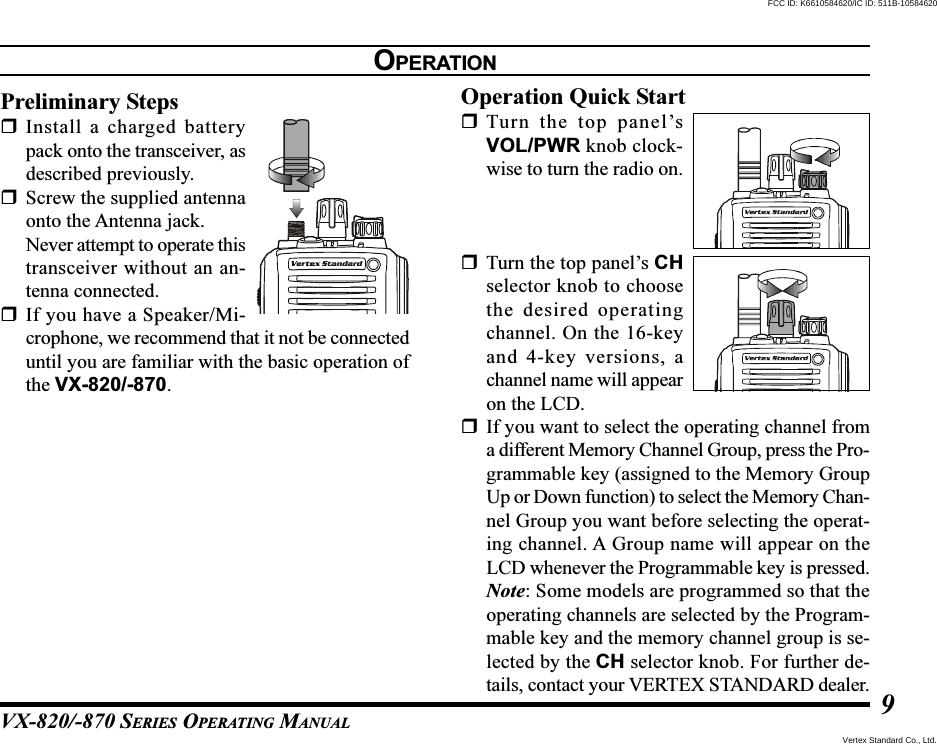 VX-820/-870 SERIES OPERATING MANUAL9OPERATIONPreliminary StepsInstall a charged batterypack onto the transceiver, asdescribed previously.Screw the supplied antennaonto the Antenna jack.Never attempt to operate thistransceiver without an an-tenna connected.If you have a Speaker/Mi-crophone, we recommend that it not be connecteduntil you are familiar with the basic operation ofthe VX-820/-870.Operation Quick StartTurn the top panel’sVOL/PWR knob clock-wise to turn the radio on.Turn the top panel’s CHselector knob to choosethe desired operatingchannel. On the 16-keyand 4-key versions, achannel name will appearon the LCD.If you want to select the operating channel froma different Memory Channel Group, press the Pro-grammable key (assigned to the Memory GroupUp or Down function) to select the Memory Chan-nel Group you want before selecting the operat-ing channel. A Group name will appear on theLCD whenever the Programmable key is pressed.Note: Some models are programmed so that theoperating channels are selected by the Program-mable key and the memory channel group is se-lected by the CH selector knob. For further de-tails, contact your VERTEX STANDARD dealer.Vertex Standard Co., Ltd.FCC ID: K6610584620/IC ID: 511B-10584620