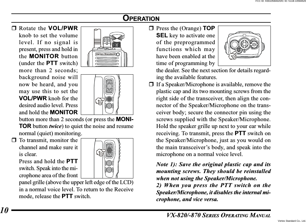 VX-820/-870 SERIES OPERATING MANUAL10Rotate the VOL/PWRknob to set the volumelevel. If no signal ispresent, press and hold inthe MONITOR button(under the PTT switch)more than 2 seconds;background noise willnow be heard, and youmay use this to set theVOL/PWR knob for thedesired audio level. Pressand hold the MONITORbutton more than 2 seconds (or press the MONI-TOR button twice) to quiet the noise and resumenormal (quiet) monitoring.To transmit, monitor thechannel and make sure itis clear.Press and hold the PTTswitch. Speak into the mi-crophone area of the frontpanel grille (above the upper left edge of the LCD)in a normal voice level. To return to the Receivemode, release the PTT switch.Press the (Orange) TOPSEL key to activate oneof the preprogrammedfunctions which mayhave been enabled at thetime of programming bythe dealer. See the next section for details regard-ing the available features.If a Speaker/Microphone is available, remove theplastic cap and its two mounting screws from theright side of the transceiver, then align the con-nector of the Speaker/Microphone on the trans-ceiver body; secure the connector pin using thescrews supplied with the Speaker/Microphone.Hold the speaker grille up next to your ear whilereceiving. To transmit, press the PTT switch onthe Speaker/Microphone, just as you would onthe main transceiver’s body, and speak into themicrophone on a normal voice level.Note 1): Save the original plastic cap and itsmounting screws. They should be reinstalledwhen not using the Speaker/Microphone.2) When you press the PTT switch on theSpeaker/Microphone, it disables the internal mi-crophone, and vice versa.OPERATIONVertex Standard Co., Ltd.FCC ID: K6610584620/IC ID: 511B-10584620