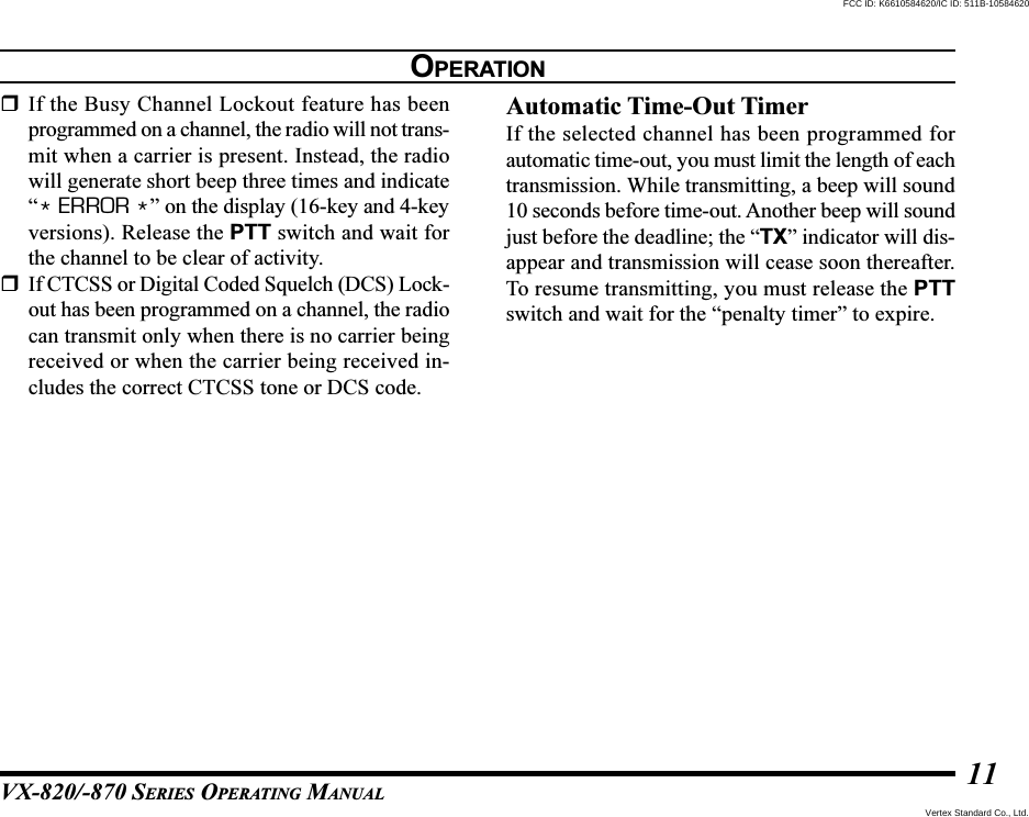 VX-820/-870 SERIES OPERATING MANUAL11If the Busy Channel Lockout feature has beenprogrammed on a channel, the radio will not trans-mit when a carrier is present. Instead, the radiowill generate short beep three times and indicate“* ERROR *” on the display (16-key and 4-keyversions). Release the PTT switch and wait forthe channel to be clear of activity.If CTCSS or Digital Coded Squelch (DCS) Lock-out has been programmed on a channel, the radiocan transmit only when there is no carrier beingreceived or when the carrier being received in-cludes the correct CTCSS tone or DCS code.Automatic Time-Out TimerIf the selected channel has been programmed forautomatic time-out, you must limit the length of eachtransmission. While transmitting, a beep will sound10 seconds before time-out. Another beep will soundjust before the deadline; the “TX” indicator will dis-appear and transmission will cease soon thereafter.To resume transmitting, you must release the PTTswitch and wait for the “penalty timer” to expire.OPERATIONVertex Standard Co., Ltd.FCC ID: K6610584620/IC ID: 511B-10584620