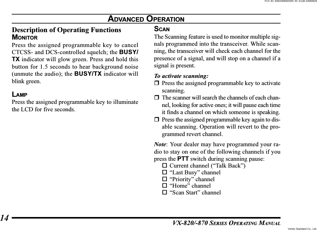 VX-820/-870 SERIES OPERATING MANUAL14Description of Operating FunctionsMONITORPress the assigned programmable key to cancelCTCSS- and DCS-controlled squelch; the BUSY/TX indicator will glow green. Press and hold thisbutton for 1.5 seconds to hear background noise(unmute the audio); the BUSY/TX indicator willblink green.LAMPPress the assigned programmable key to illuminatethe LCD for five seconds.SCANThe Scanning feature is used to monitor multiple sig-nals programmed into the transceiver. While scan-ning, the transceiver will check each channel for thepresence of a signal, and will stop on a channel if asignal is present.To activate scanning:Press the assigned programmable key to activatescanning.The scanner will search the channels of each chan-nel, looking for active ones; it will pause each timeit finds a channel on which someone is speaking.Press the assigned programmable key again to dis-able scanning. Operation will revert to the pro-grammed revert channel.Note: Your dealer may have programmed your ra-dio to stay on one of the following channels if youpress the PTT switch during scanning pause:Current channel (“Talk Back”)“Last Busy” channel“Priority” channel“Home” channel“Scan Start” channelADVANCED OPERATIONVertex Standard Co., Ltd.FCC ID: K6610584620/IC ID: 511B-10584620