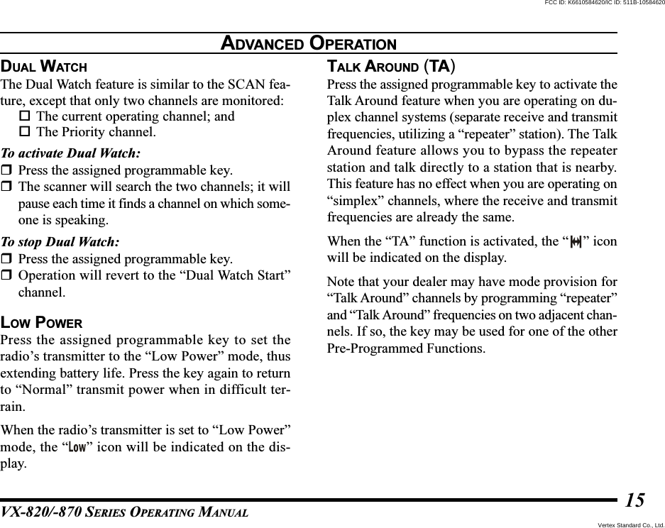 VX-820/-870 SERIES OPERATING MANUAL15DUAL WATCHThe Dual Watch feature is similar to the SCAN fea-ture, except that only two channels are monitored:The current operating channel; andThe Priority channel.To activate Dual Watch:Press the assigned programmable key.The scanner will search the two channels; it willpause each time it finds a channel on which some-one is speaking.To stop Dual Watch:Press the assigned programmable key.Operation will revert to the “Dual Watch Start”channel.LOW POWERPress the assigned programmable key to set theradio’s transmitter to the “Low Power” mode, thusextending battery life. Press the key again to returnto “Normal” transmit power when in difficult ter-rain.When the radio’s transmitter is set to “Low Power”mode, the “ ” icon will be indicated on the dis-play.TALK AROUND (TA)Press the assigned programmable key to activate theTalk Around feature when you are operating on du-plex channel systems (separate receive and transmitfrequencies, utilizing a “repeater” station). The TalkAround feature allows you to bypass the repeaterstation and talk directly to a station that is nearby.This feature has no effect when you are operating on“simplex” channels, where the receive and transmitfrequencies are already the same.When the “TA” function is activated, the “ ” iconwill be indicated on the display.Note that your dealer may have mode provision for“Talk Around” channels by programming “repeater”and “Talk Around” frequencies on two adjacent chan-nels. If so, the key may be used for one of the otherPre-Programmed Functions.ADVANCED OPERATIONVertex Standard Co., Ltd.FCC ID: K6610584620/IC ID: 511B-10584620