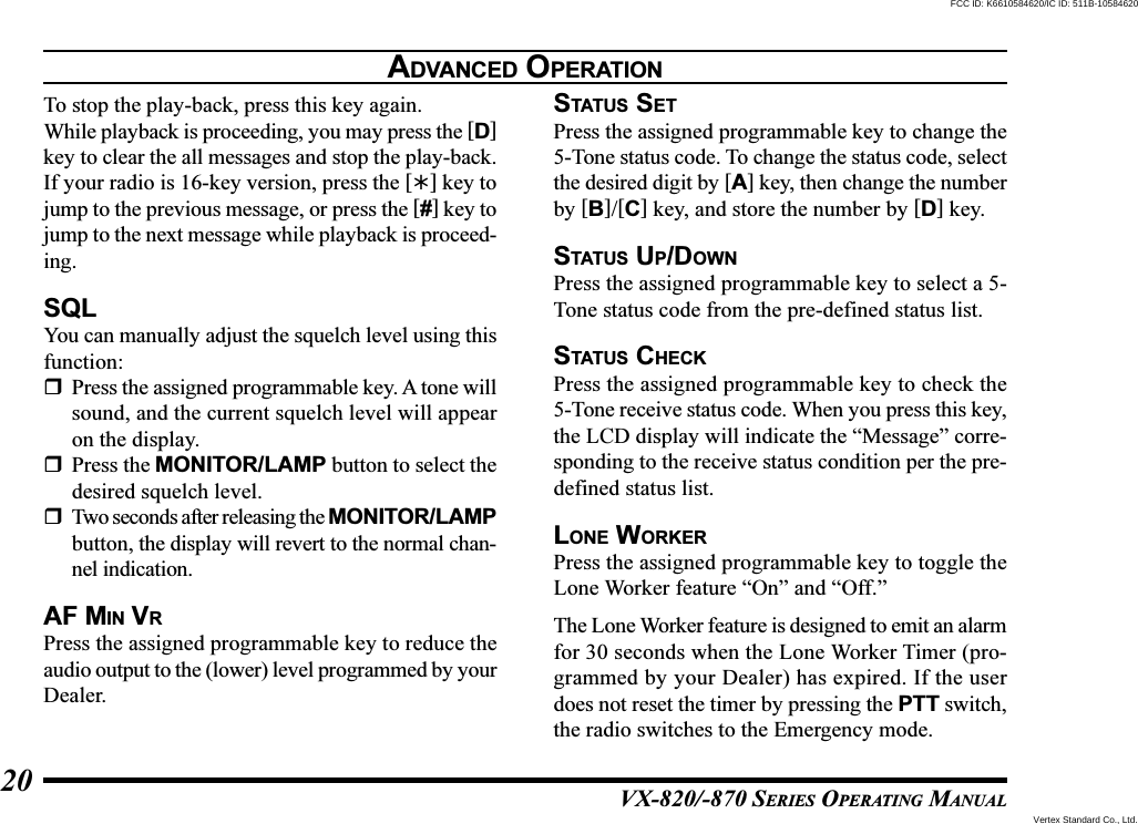 VX-820/-870 SERIES OPERATING MANUAL20To stop the play-back, press this key again.While playback is proceeding, you may press the [D]key to clear the all messages and stop the play-back.If your radio is 16-key version, press the [] key tojump to the previous message, or press the [#] key tojump to the next message while playback is proceed-ing.SQLYou can manually adjust the squelch level using thisfunction:Press the assigned programmable key. A tone willsound, and the current squelch level will appearon the display.Press the MONITOR/LAMP button to select thedesired squelch level.Two seconds after releasing the MONITOR/LAMPbutton, the display will revert to the normal chan-nel indication.AF MIN VRPress the assigned programmable key to reduce theaudio output to the (lower) level programmed by yourDealer.STATUS SETPress the assigned programmable key to change the5-Tone status code. To change the status code, selectthe desired digit by [A] key, then change the numberby [B]/[C] key, and store the number by [D] key.STATUS UP/DOWNPress the assigned programmable key to select a 5-Tone status code from the pre-defined status list.STATUS CHECKPress the assigned programmable key to check the5-Tone receive status code. When you press this key,the LCD display will indicate the “Message” corre-sponding to the receive status condition per the pre-defined status list.LONE WORKERPress the assigned programmable key to toggle theLone Worker feature “On” and “Off.”The Lone Worker feature is designed to emit an alarmfor 30 seconds when the Lone Worker Timer (pro-grammed by your Dealer) has expired. If the userdoes not reset the timer by pressing the PTT switch,the radio switches to the Emergency mode.ADVANCED OPERATIONVertex Standard Co., Ltd.FCC ID: K6610584620/IC ID: 511B-10584620