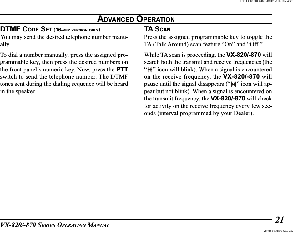 VX-820/-870 SERIES OPERATING MANUAL21DTMF CODE SET (16-KEY VERSION ONLY)You may send the desired telephone number manu-ally.To dial a number manually, press the assigned pro-grammable key, then press the desired numbers onthe front panel’s numeric key. Now, press the PTTswitch to send the telephone number. The DTMFtones sent during the dialing sequence will be heardin the speaker.ADVANCED OPERATIONTA SCANPress the assigned programmable key to toggle theTA (Talk Around) scan feature “On” and “Off.”While TA scan is proceeding, the VX-820/-870 willsearch both the transmit and receive frequencies (the“” icon will blink). When a signal is encounteredon the receive frequency, the VX-820/-870 willpause until the signal disappears (“ ” icon will ap-pear but not blink). When a signal is encountered onthe transmit frequency, the VX-820/-870 will checkfor activity on the receive frequency every few sec-onds (interval programmed by your Dealer).Vertex Standard Co., Ltd.FCC ID: K6610584620/IC ID: 511B-10584620