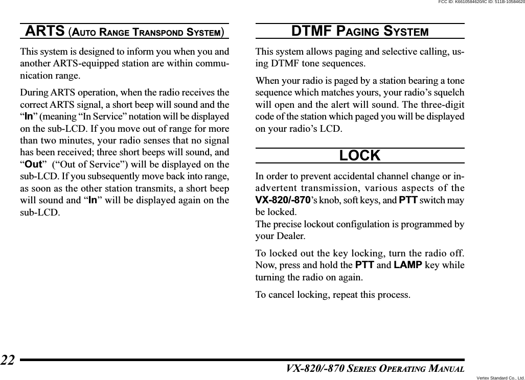 VX-820/-870 SERIES OPERATING MANUAL22ARTS (AUTO RANGE TRANSPOND SYSTEM)This system is designed to inform you when you andanother ARTS-equipped station are within commu-nication range.During ARTS operation, when the radio receives thecorrect ARTS signal, a short beep will sound and the“In” (meaning “In Service” notation will be displayedon the sub-LCD. If you move out of range for morethan two minutes, your radio senses that no signalhas been received; three short beeps will sound, and“Out”  (“Out of Service”) will be displayed on thesub-LCD. If you subsequently move back into range,as soon as the other station transmits, a short beepwill sound and “In” will be displayed again on thesub-LCD.DTMF PAGING SYSTEMThis system allows paging and selective calling, us-ing DTMF tone sequences.When your radio is paged by a station bearing a tonesequence which matches yours, your radio’s squelchwill open and the alert will sound. The three-digitcode of the station which paged you will be displayedon your radio’s LCD.LOCKIn order to prevent accidental channel change or in-advertent transmission, various aspects of theVX-820/-870’s knob, soft keys, and PTT switch maybe locked.The precise lockout configulation is programmed byyour Dealer.To locked out the key locking, turn the radio off.Now, press and hold the PTT and LAMP key whileturning the radio on again.To cancel locking, repeat this process.Vertex Standard Co., Ltd.FCC ID: K6610584620/IC ID: 511B-10584620