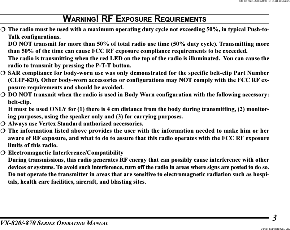 VX-820/-870 SERIES OPERATING MANUAL3The radio must be used with a maximum operating duty cycle not exceeding 50%, in typical Push-to-Talk configurations.DO NOT transmit for more than 50% of total radio use time (50% duty cycle). Transmitting morethan 50% of the time can cause FCC RF exposure compliance requirements to be exceeded.The radio is transmitting when the red LED on the top of the radio is illuminated.  You can cause theradio to transmit by pressing the P-T-T button.SAR compliance for body-worn use was only demonstrated for the specific belt-clip Part Number(CLIP-820). Other body-worn accessories or configurations may NOT comply with the FCC RF ex-posure requirements and should be avoided.DO NOT transmit when the radio is used in Body Worn configuration with the following accessory:belt-clip.It must be used ONLY for (1) there is 4 cm distance from the body during transmitting, (2) monitor-ing purposes, using the speaker only and (3) for carrying purposes.Always use Vertex Standard authorized accessories.The information listed above provides the user with the information needed to make him or heraware of RF exposure, and what to do to assure that this radio operates with the FCC RF exposurelimits of this radio.Electromagnetic Interference/CompatibilityDuring transmissions, this radio generates RF energy that can possibly cause interference with otherdevices or systems. To avoid such interference, turn off the radio in areas where signs are posted to do so.Do not operate the transmitter in areas that are sensitive to electromagnetic radiation such as hospi-tals, health care facilities, aircraft, and blasting sites.WARNING! RF EXPOSURE REQUIREMENTSVertex Standard Co., Ltd.FCC ID: K6610584620/IC ID: 511B-10584620