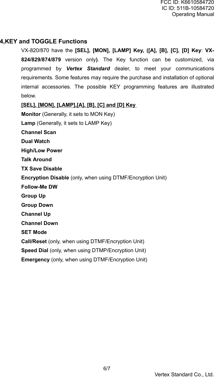 FCC ID: K6610584720IC ID: 511B-10584720Operating Manual 6/7Vertex Standard Co., Ltd.4,KEY and TOGGLE FunctionsVX-820/870 have the [SEL], [MON], [LAMP] Key, ([A], [B], [C], [D] Key: VX-824/829/874/879 version only). The Key function can be customized, viaprogrammed by Vertex Standard dealer, to meet your communicationsrequirements. Some features may require the purchase and installation of optionalinternal accessories. The possible KEY programming features are illustratedbelow.[SEL], [MON], [LAMP],[A], [B], [C] and [D] KeyMonitor (Generally, it sets to MON Key)Lamp (Generally, it sets to LAMP Key)Channel ScanDual WatchHigh/Low PowerTalk AroundTX Save DisableEncryption Disable (only, when using DTMF/Encryption Unit)Follow-Me DWGroup UpGroup DownChannel UpChannel DownSET ModeCall/Reset (only, when using DTMF/Encryption Unit)Speed Dial (only, when using DTMP/Encryption Unit)Emergency (only, when using DTMF/Encryption Unit)