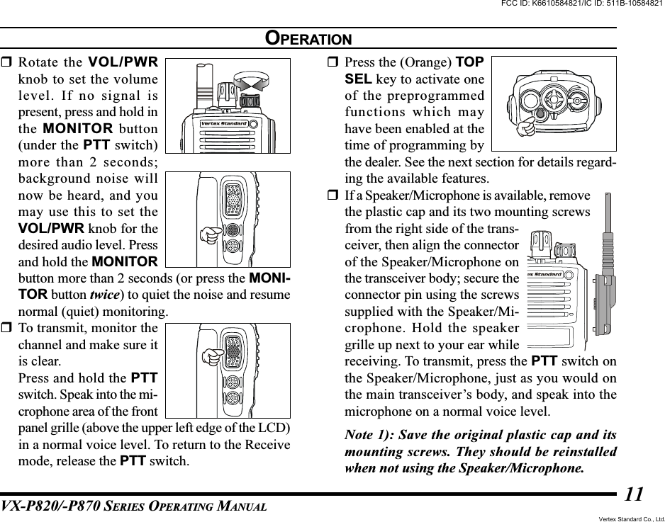 VX-P820/-P870 SERIES OPERATING MANUAL11Rotate the VOL/PWRknob to set the volumelevel. If no signal ispresent, press and hold inthe MONITOR button(under the PTT switch)more than 2 seconds;background noise willnow be heard, and youmay use this to set theVOL/PWR knob for thedesired audio level. Pressand hold the MONITORbutton more than 2 seconds (or press the MONI-TOR button twice) to quiet the noise and resumenormal (quiet) monitoring.To transmit, monitor thechannel and make sure itis clear.Press and hold the PTTswitch. Speak into the mi-crophone area of the frontpanel grille (above the upper left edge of the LCD)in a normal voice level. To return to the Receivemode, release the PTT switch.Press the (Orange) TOPSEL key to activate oneof the preprogrammedfunctions which mayhave been enabled at thetime of programming bythe dealer. See the next section for details regard-ing the available features.If a Speaker/Microphone is available, removethe plastic cap and its two mounting screwsfrom the right side of the trans-ceiver, then align the connectorof the Speaker/Microphone onthe transceiver body; secure theconnector pin using the screwssupplied with the Speaker/Mi-crophone. Hold the speakergrille up next to your ear whilereceiving. To transmit, press the PTT switch onthe Speaker/Microphone, just as you would onthe main transceiver’s body, and speak into themicrophone on a normal voice level.Note 1): Save the original plastic cap and itsmounting screws. They should be reinstalledwhen not using the Speaker/Microphone.OPERATIONFCC ID: K6610584821/IC ID: 511B-10584821Vertex Standard Co., Ltd.