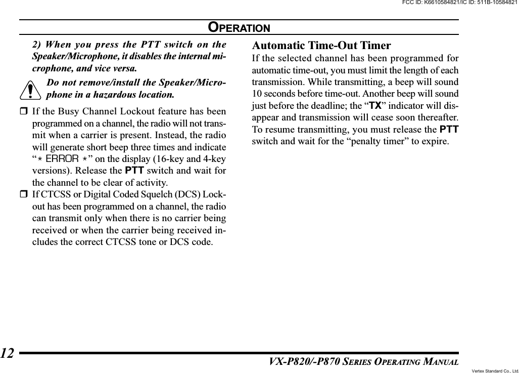 VX-P820/-P870 SERIES OPERATING MANUAL122) When you press the PTT switch on theSpeaker/Microphone, it disables the internal mi-crophone, and vice versa.Do not remove/install the Speaker/Micro-phone in a hazardous location.If the Busy Channel Lockout feature has beenprogrammed on a channel, the radio will not trans-mit when a carrier is present. Instead, the radiowill generate short beep three times and indicate“* ERROR *” on the display (16-key and 4-keyversions). Release the PTT switch and wait forthe channel to be clear of activity.If CTCSS or Digital Coded Squelch (DCS) Lock-out has been programmed on a channel, the radiocan transmit only when there is no carrier beingreceived or when the carrier being received in-cludes the correct CTCSS tone or DCS code.Automatic Time-Out TimerIf the selected channel has been programmed forautomatic time-out, you must limit the length of eachtransmission. While transmitting, a beep will sound10 seconds before time-out. Another beep will soundjust before the deadline; the “TX” indicator will dis-appear and transmission will cease soon thereafter.To resume transmitting, you must release the PTTswitch and wait for the “penalty timer” to expire.OPERATIONFCC ID: K6610584821/IC ID: 511B-10584821Vertex Standard Co., Ltd.