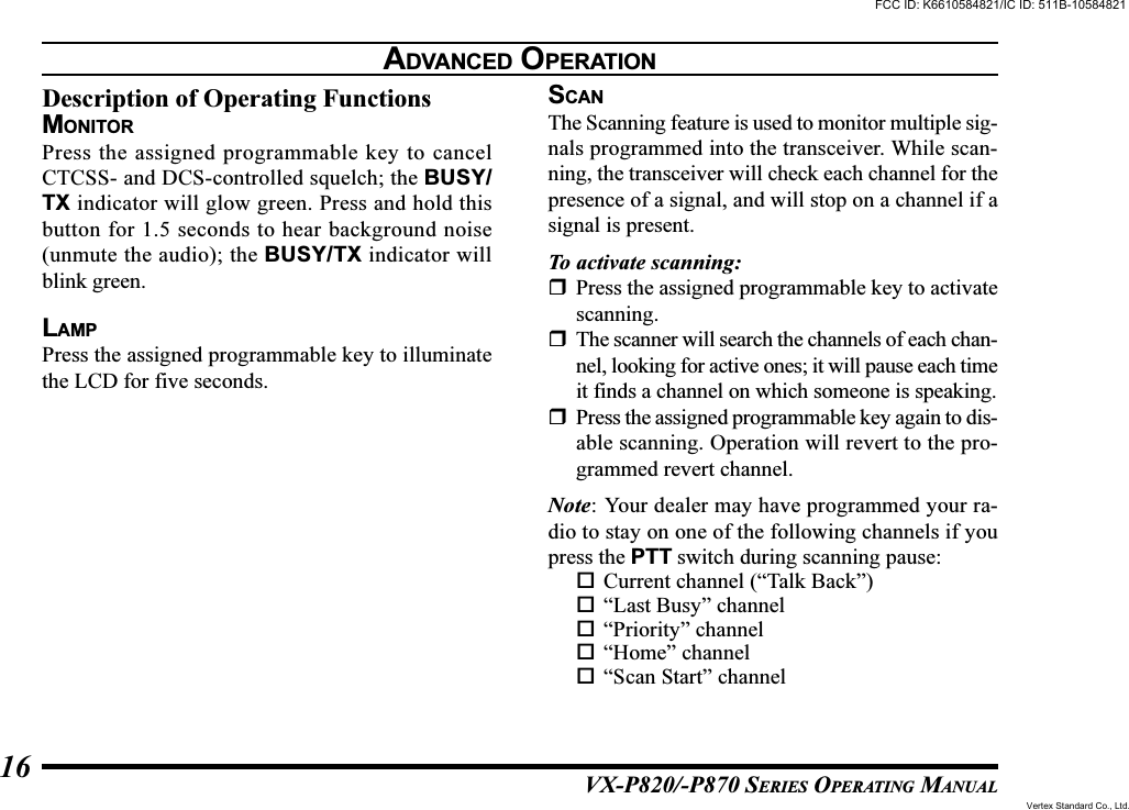 VX-P820/-P870 SERIES OPERATING MANUAL16Description of Operating FunctionsMONITORPress the assigned programmable key to cancelCTCSS- and DCS-controlled squelch; the BUSY/TX indicator will glow green. Press and hold thisbutton for 1.5 seconds to hear background noise(unmute the audio); the BUSY/TX indicator willblink green.LAMPPress the assigned programmable key to illuminatethe LCD for five seconds.SCANThe Scanning feature is used to monitor multiple sig-nals programmed into the transceiver. While scan-ning, the transceiver will check each channel for thepresence of a signal, and will stop on a channel if asignal is present.To activate scanning:Press the assigned programmable key to activatescanning.The scanner will search the channels of each chan-nel, looking for active ones; it will pause each timeit finds a channel on which someone is speaking.Press the assigned programmable key again to dis-able scanning. Operation will revert to the pro-grammed revert channel.Note: Your dealer may have programmed your ra-dio to stay on one of the following channels if youpress the PTT switch during scanning pause:Current channel (“Talk Back”)“Last Busy” channel“Priority” channel“Home” channel“Scan Start” channelADVANCED OPERATIONFCC ID: K6610584821/IC ID: 511B-10584821Vertex Standard Co., Ltd.