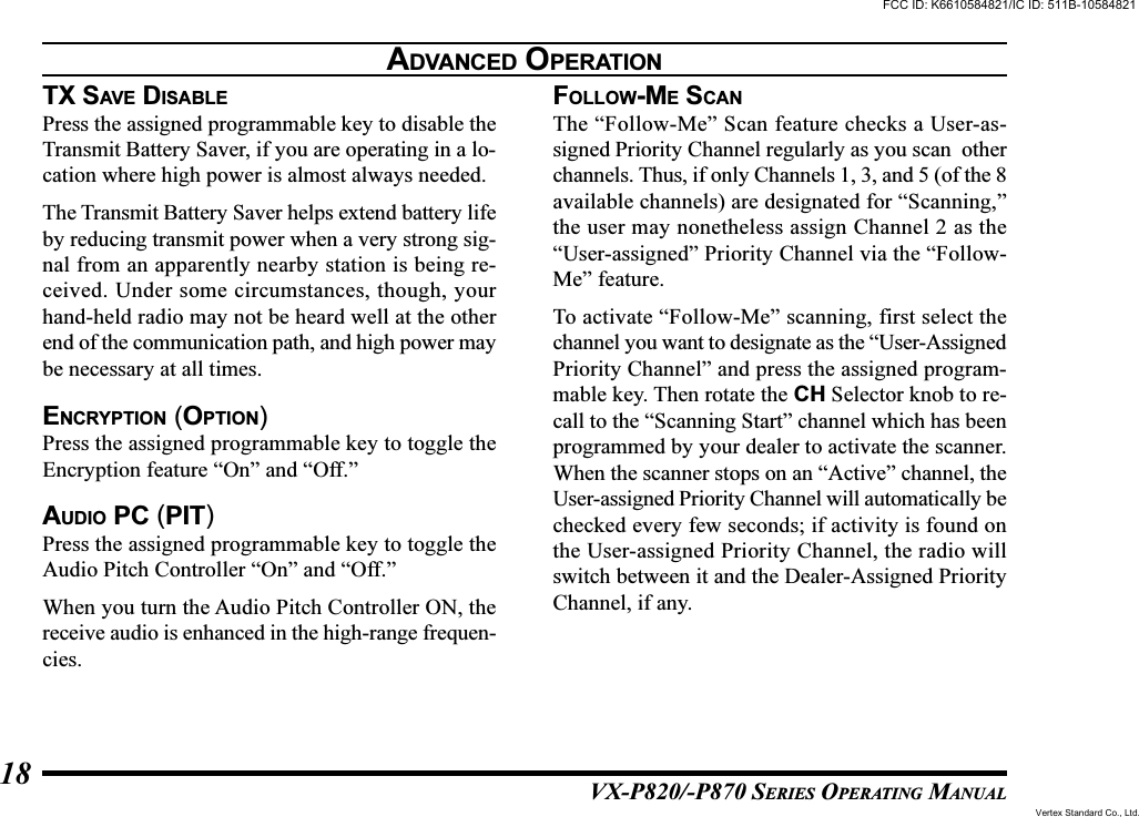 VX-P820/-P870 SERIES OPERATING MANUAL18TX SAVE DISABLEPress the assigned programmable key to disable theTransmit Battery Saver, if you are operating in a lo-cation where high power is almost always needed.The Transmit Battery Saver helps extend battery lifeby reducing transmit power when a very strong sig-nal from an apparently nearby station is being re-ceived. Under some circumstances, though, yourhand-held radio may not be heard well at the otherend of the communication path, and high power maybe necessary at all times.ENCRYPTION (OPTION)Press the assigned programmable key to toggle theEncryption feature “On” and “Off.”AUDIO PC (PIT)Press the assigned programmable key to toggle theAudio Pitch Controller “On” and “Off.”When you turn the Audio Pitch Controller ON, thereceive audio is enhanced in the high-range frequen-cies.FOLLOW-ME SCANThe “Follow-Me” Scan feature checks a User-as-signed Priority Channel regularly as you scan  otherchannels. Thus, if only Channels 1, 3, and 5 (of the 8available channels) are designated for “Scanning,”the user may nonetheless assign Channel 2 as the“User-assigned” Priority Channel via the “Follow-Me” feature.To activate “Follow-Me” scanning, first select thechannel you want to designate as the “User-AssignedPriority Channel” and press the assigned program-mable key. Then rotate the CH Selector knob to re-call to the “Scanning Start” channel which has beenprogrammed by your dealer to activate the scanner.When the scanner stops on an “Active” channel, theUser-assigned Priority Channel will automatically bechecked every few seconds; if activity is found onthe User-assigned Priority Channel, the radio willswitch between it and the Dealer-Assigned PriorityChannel, if any.ADVANCED OPERATIONFCC ID: K6610584821/IC ID: 511B-10584821Vertex Standard Co., Ltd.