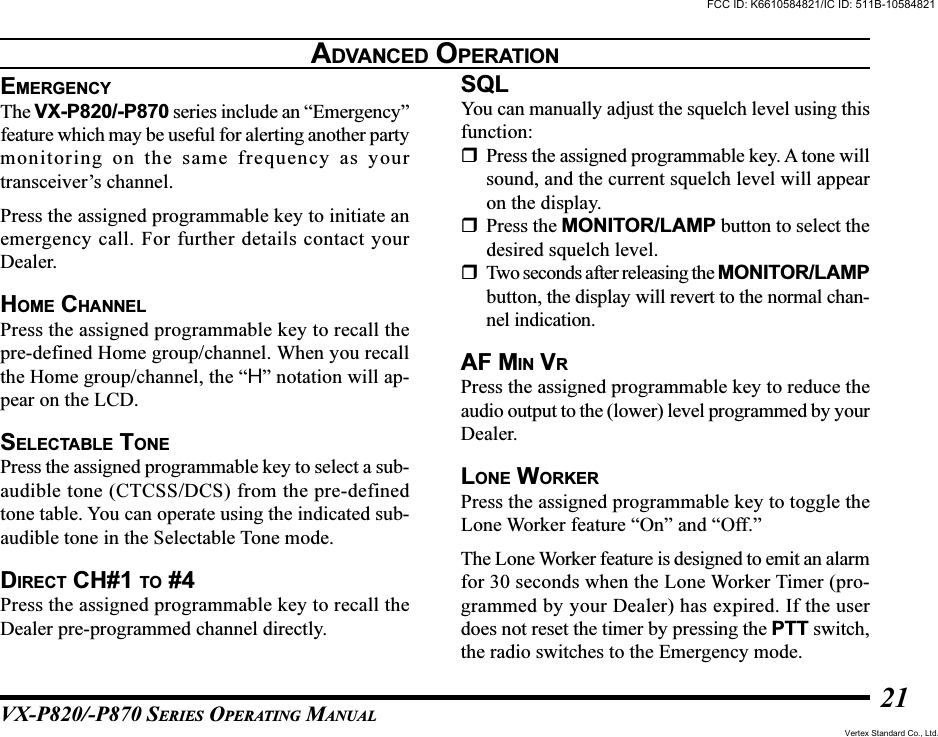 VX-P820/-P870 SERIES OPERATING MANUAL21ADVANCED OPERATIONEMERGENCYThe VX-P820/-P870 series include an “Emergency”feature which may be useful for alerting another partymonitoring on the same frequency as yourtransceiver’s channel.Press the assigned programmable key to initiate anemergency call. For further details contact yourDealer.HOME CHANNELPress the assigned programmable key to recall thepre-defined Home group/channel. When you recallthe Home group/channel, the “H” notation will ap-pear on the LCD.SELECTABLE TONEPress the assigned programmable key to select a sub-audible tone (CTCSS/DCS) from the pre-definedtone table. You can operate using the indicated sub-audible tone in the Selectable Tone mode.DIRECT CH#1 TO #4Press the assigned programmable key to recall theDealer pre-programmed channel directly.SQLYou can manually adjust the squelch level using thisfunction:Press the assigned programmable key. A tone willsound, and the current squelch level will appearon the display.Press the MONITOR/LAMP button to select thedesired squelch level.Two seconds after releasing the MONITOR/LAMPbutton, the display will revert to the normal chan-nel indication.AF MIN VRPress the assigned programmable key to reduce theaudio output to the (lower) level programmed by yourDealer.LONE WORKERPress the assigned programmable key to toggle theLone Worker feature “On” and “Off.”The Lone Worker feature is designed to emit an alarmfor 30 seconds when the Lone Worker Timer (pro-grammed by your Dealer) has expired. If the userdoes not reset the timer by pressing the PTT switch,the radio switches to the Emergency mode.FCC ID: K6610584821/IC ID: 511B-10584821Vertex Standard Co., Ltd.