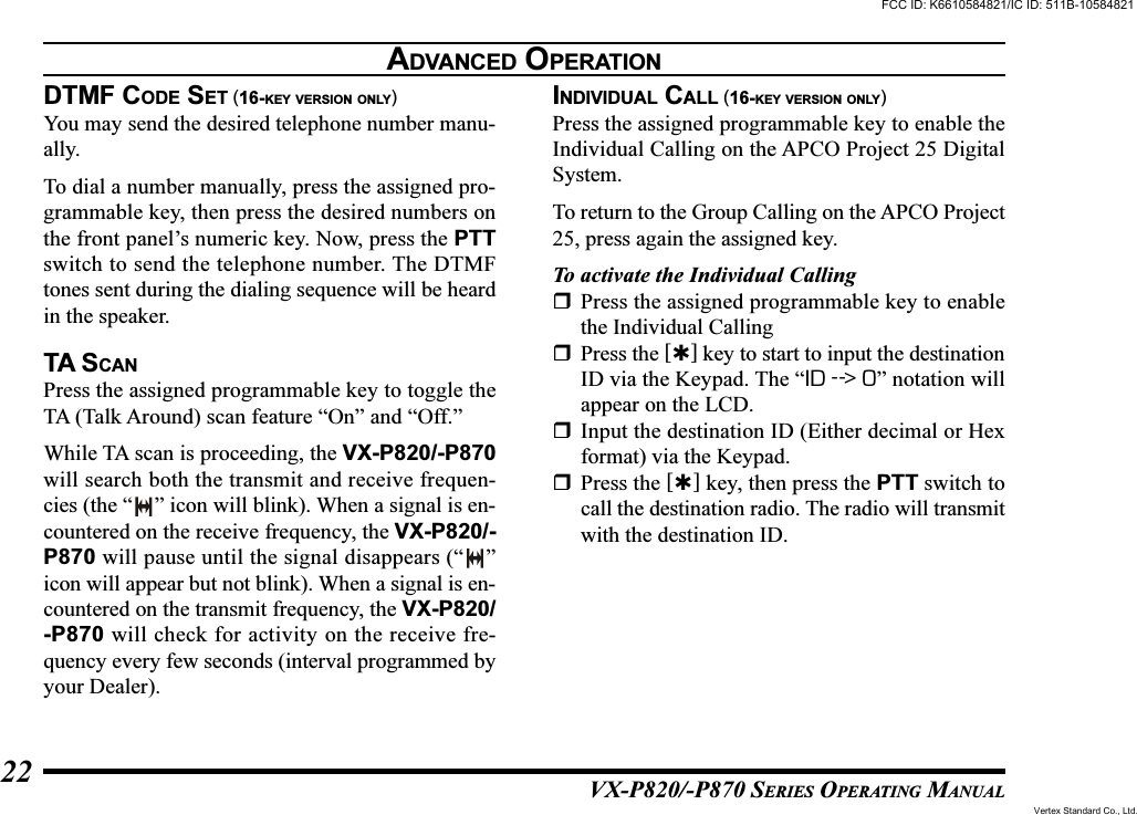 VX-P820/-P870 SERIES OPERATING MANUAL22DTMF CODE SET (16-KEY VERSION ONLY)You may send the desired telephone number manu-ally.To dial a number manually, press the assigned pro-grammable key, then press the desired numbers onthe front panel’s numeric key. Now, press the PTTswitch to send the telephone number. The DTMFtones sent during the dialing sequence will be heardin the speaker.TA SCANPress the assigned programmable key to toggle theTA (Talk Around) scan feature “On” and “Off.”While TA scan is proceeding, the VX-P820/-P870will search both the transmit and receive frequen-cies (the “ ” icon will blink). When a signal is en-countered on the receive frequency, the VX-P820/-P870 will pause until the signal disappears (“ ”icon will appear but not blink). When a signal is en-countered on the transmit frequency, the VX-P820/-P870 will check for activity on the receive fre-quency every few seconds (interval programmed byyour Dealer).INDIVIDUAL CALL (16-KEY VERSION ONLY)Press the assigned programmable key to enable theIndividual Calling on the APCO Project 25 DigitalSystem.To return to the Group Calling on the APCO Project25, press again the assigned key.To activate the Individual CallingPress the assigned programmable key to enablethe Individual CallingPress the [] key to start to input the destinationID via the Keypad. The “ID --&gt; 0” notation willappear on the LCD.Input the destination ID (Either decimal or Hexformat) via the Keypad.Press the [] key, then press the PTT switch tocall the destination radio. The radio will transmitwith the destination ID.ADVANCED OPERATIONFCC ID: K6610584821/IC ID: 511B-10584821Vertex Standard Co., Ltd.