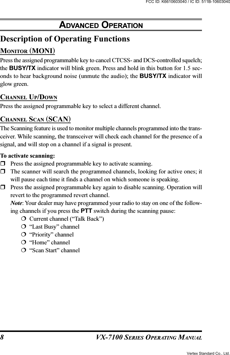 VX-7100 SERIES OPERATING MANUALDescription of Operating FunctionsMONITOR (MONI)Press the assigned programmable key to cancel CTCSS- and DCS-controlled squelch;the BUSY/TX indicator will blink green. Press and hold in this button for 1.5 sec-onds to hear background noise (unmute the audio); the BUSY/TX indicator willglow green.CHANNEL UP/DOWNPress the assigned programmable key to select a different channel.CHANNEL SCAN (SCAN)The Scanning feature is used to monitor multiple channels programmed into the trans-ceiver. While scanning, the transceiver will check each channel for the presence of asignal, and will stop on a channel if a signal is present.To activate scanning:Press the assigned programmable key to activate scanning.The scanner will search the programmed channels, looking for active ones; itwill pause each time it finds a channel on which someone is speaking.Press the assigned programmable key again to disable scanning. Operation willrevert to the programmed revert channel.Note: Your dealer may have programmed your radio to stay on one of the follow-ing channels if you press the PTT switch during the scanning pause:  Current channel (“Talk Back”)  “Last Busy” channel  “Priority” channel  “Home” channel  “Scan Start” channelADVANCED OPERATION8Vertex Standard Co., Ltd.FCC ID: K6610603040 / IC ID: 511B-10603040