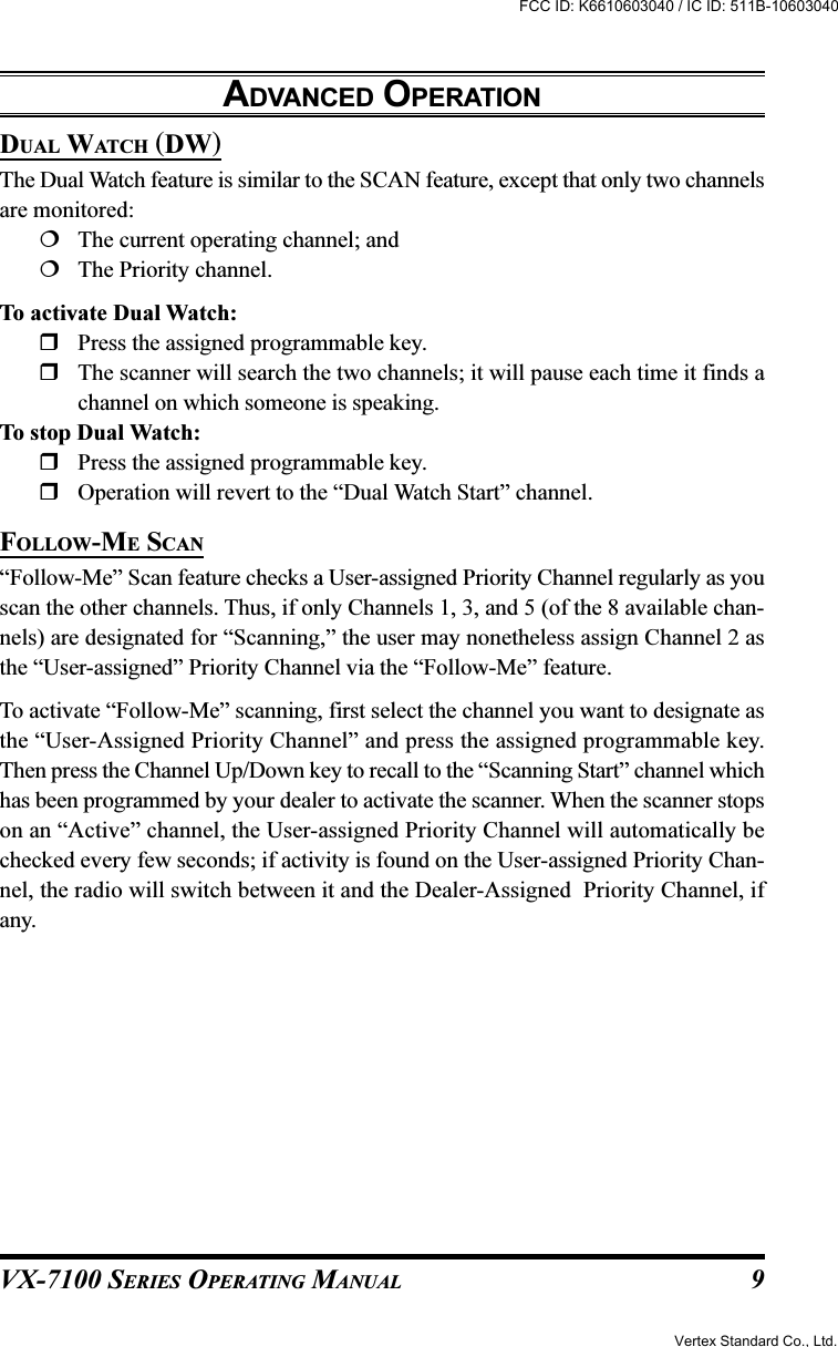 VX-7100 SERIES OPERATING MANUALADVANCED OPERATIONDUAL WATCH (DW)The Dual Watch feature is similar to the SCAN feature, except that only two channelsare monitored:The current operating channel; andThe Priority channel.To activate Dual Watch:Press the assigned programmable key.The scanner will search the two channels; it will pause each time it finds achannel on which someone is speaking.To stop Dual Watch:Press the assigned programmable key.Operation will revert to the “Dual Watch Start” channel.FOLLOW-ME SCAN“Follow-Me” Scan feature checks a User-assigned Priority Channel regularly as youscan the other channels. Thus, if only Channels 1, 3, and 5 (of the 8 available chan-nels) are designated for “Scanning,” the user may nonetheless assign Channel 2 asthe “User-assigned” Priority Channel via the “Follow-Me” feature.To activate “Follow-Me” scanning, first select the channel you want to designate asthe “User-Assigned Priority Channel” and press the assigned programmable key.Then press the Channel Up/Down key to recall to the “Scanning Start” channel whichhas been programmed by your dealer to activate the scanner. When the scanner stopson an “Active” channel, the User-assigned Priority Channel will automatically bechecked every few seconds; if activity is found on the User-assigned Priority Chan-nel, the radio will switch between it and the Dealer-Assigned  Priority Channel, ifany.9Vertex Standard Co., Ltd.FCC ID: K6610603040 / IC ID: 511B-10603040