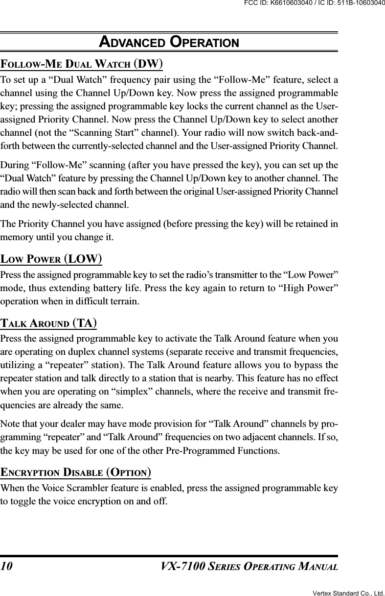 VX-7100 SERIES OPERATING MANUALFOLLOW-ME DUAL WATCH (DW)To set up a “Dual Watch” frequency pair using the “Follow-Me” feature, select achannel using the Channel Up/Down key. Now press the assigned programmablekey; pressing the assigned programmable key locks the current channel as the User-assigned Priority Channel. Now press the Channel Up/Down key to select anotherchannel (not the “Scanning Start” channel). Your radio will now switch back-and-forth between the currently-selected channel and the User-assigned Priority Channel.During “Follow-Me” scanning (after you have pressed the key), you can set up the“Dual Watch” feature by pressing the Channel Up/Down key to another channel. Theradio will then scan back and forth between the original User-assigned Priority Channeland the newly-selected channel.The Priority Channel you have assigned (before pressing the key) will be retained inmemory until you change it.LOW POWER (LOW)Press the assigned programmable key to set the radio’s transmitter to the “Low Power”mode, thus extending battery life. Press the key again to return to “High Power”operation when in difficult terrain.TALK AROUND (TA)Press the assigned programmable key to activate the Talk Around feature when youare operating on duplex channel systems (separate receive and transmit frequencies,utilizing a “repeater” station). The Talk Around feature allows you to bypass therepeater station and talk directly to a station that is nearby. This feature has no effectwhen you are operating on “simplex” channels, where the receive and transmit fre-quencies are already the same.Note that your dealer may have mode provision for “Talk Around” channels by pro-gramming “repeater” and “Talk Around” frequencies on two adjacent channels. If so,the key may be used for one of the other Pre-Programmed Functions.ENCRYPTION DISABLE (OPTION)When the Voice Scrambler feature is enabled, press the assigned programmable keyto toggle the voice encryption on and off.ADVANCED OPERATION10Vertex Standard Co., Ltd.FCC ID: K6610603040 / IC ID: 511B-10603040