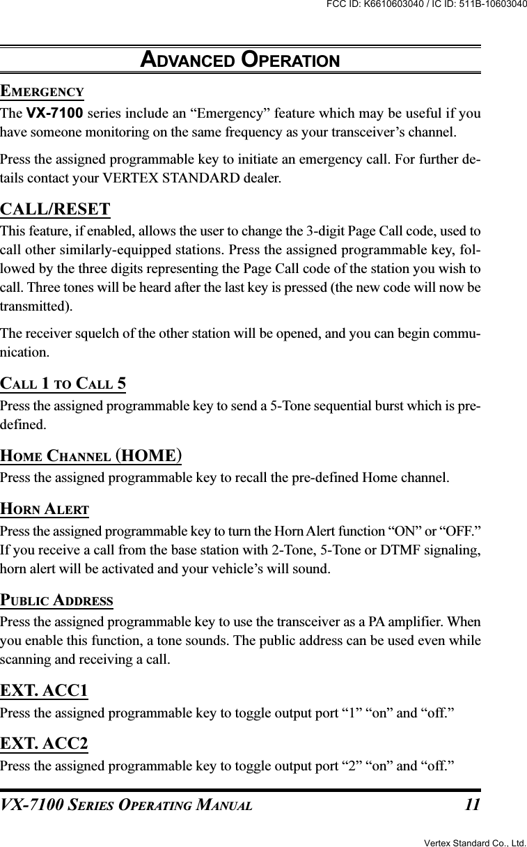 VX-7100 SERIES OPERATING MANUALEMERGENCYThe VX-7100 series include an “Emergency” feature which may be useful if youhave someone monitoring on the same frequency as your transceiver’s channel.Press the assigned programmable key to initiate an emergency call. For further de-tails contact your VERTEX STANDARD dealer.CALL/RESETThis feature, if enabled, allows the user to change the 3-digit Page Call code, used tocall other similarly-equipped stations. Press the assigned programmable key, fol-lowed by the three digits representing the Page Call code of the station you wish tocall. Three tones will be heard after the last key is pressed (the new code will now betransmitted).The receiver squelch of the other station will be opened, and you can begin commu-nication.CALL 1 TO CALL 5Press the assigned programmable key to send a 5-Tone sequential burst which is pre-defined.HOME CHANNEL (HOME)Press the assigned programmable key to recall the pre-defined Home channel.HORN ALERTPress the assigned programmable key to turn the Horn Alert function “ON” or “OFF.”If you receive a call from the base station with 2-Tone, 5-Tone or DTMF signaling,horn alert will be activated and your vehicle’s will sound.PUBLIC ADDRESSPress the assigned programmable key to use the transceiver as a PA amplifier. Whenyou enable this function, a tone sounds. The public address can be used even whilescanning and receiving a call.EXT. ACC1Press the assigned programmable key to toggle output port “1” “on” and “off.”EXT. ACC2Press the assigned programmable key to toggle output port “2” “on” and “off.”ADVANCED OPERATION11Vertex Standard Co., Ltd.FCC ID: K6610603040 / IC ID: 511B-10603040