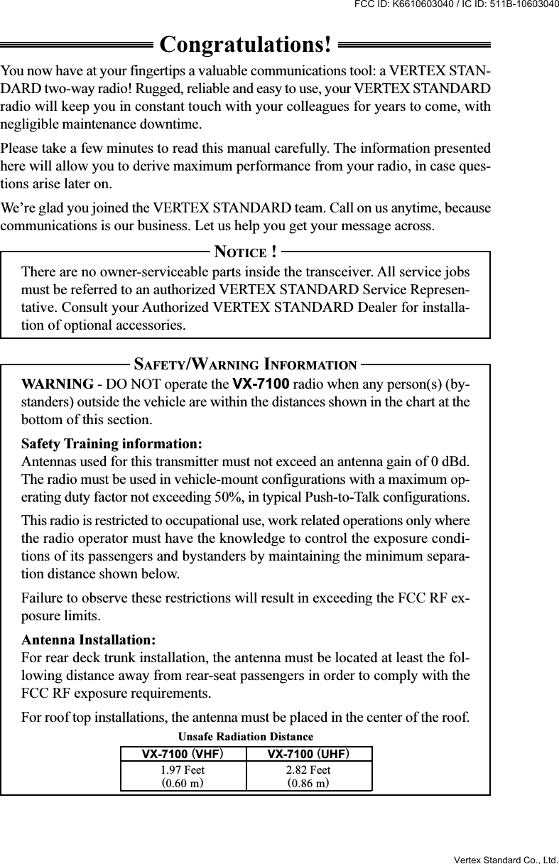 Unsafe Radiation DistanceCongratulations!You now have at your fingertips a valuable communications tool: a VERTEX STAN-DARD two-way radio! Rugged, reliable and easy to use, your VERTEX STANDARDradio will keep you in constant touch with your colleagues for years to come, withnegligible maintenance downtime.Please take a few minutes to read this manual carefully. The information presentedhere will allow you to derive maximum performance from your radio, in case ques-tions arise later on.We’re glad you joined the VERTEX STANDARD team. Call on us anytime, becausecommunications is our business. Let us help you get your message across.NOTICE !There are no owner-serviceable parts inside the transceiver. All service jobsmust be referred to an authorized VERTEX STANDARD Service Represen-tative. Consult your Authorized VERTEX STANDARD Dealer for installa-tion of optional accessories.SAFETY/WARNING INFORMATIONWARNING - DO NOT operate the VX-7100 radio when any person(s) (by-standers) outside the vehicle are within the distances shown in the chart at thebottom of this section.Safety Training information:Antennas used for this transmitter must not exceed an antenna gain of 0 dBd.The radio must be used in vehicle-mount configurations with a maximum op-erating duty factor not exceeding 50%, in typical Push-to-Talk configurations.This radio is restricted to occupational use, work related operations only wherethe radio operator must have the knowledge to control the exposure condi-tions of its passengers and bystanders by maintaining the minimum separa-tion distance shown below.Failure to observe these restrictions will result in exceeding the FCC RF ex-posure limits.Antenna Installation:For rear deck trunk installation, the antenna must be located at least the fol-lowing distance away from rear-seat passengers in order to comply with theFCC RF exposure requirements.For roof top installations, the antenna must be placed in the center of the roof.VX-7100 (VHF)VX-7100 (UHF)1.97 Feet 2.82 Feet(0.60 m)(0.86 m)Vertex Standard Co., Ltd.FCC ID: K6610603040 / IC ID: 511B-10603040