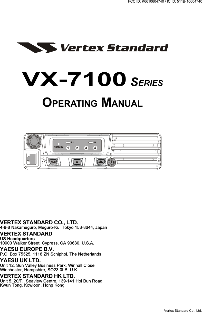 VX-7100 SERIESOPERATING MANUALVERTEX STANDARD CO., LTD.4-8-8 Nakameguro, Meguro-Ku, Tokyo 153-8644, JapanVERTEX STANDARDUS Headquarters10900 Walker Street, Cypress, CA 90630, U.S.A.YAESU EUROPE B.V.P.O. Box 75525, 1118 ZN Schiphol, The NetherlandsYAESU UK LTD.Unit 12, Sun Valley Business Park, Winnall CloseWinchester, Hampshire, SO23 0LB, U.K.VERTEX STANDARD HK LTD.Unit 5, 20/F., Seaview Centre, 139-141 Hoi Bun Road,Kwun Tong, Kowloon, Hong KongP2P1TX/BUSYA1234FCC ID: K6610604740 / IC ID: 511B-10604740Vertex Standard Co., Ltd.