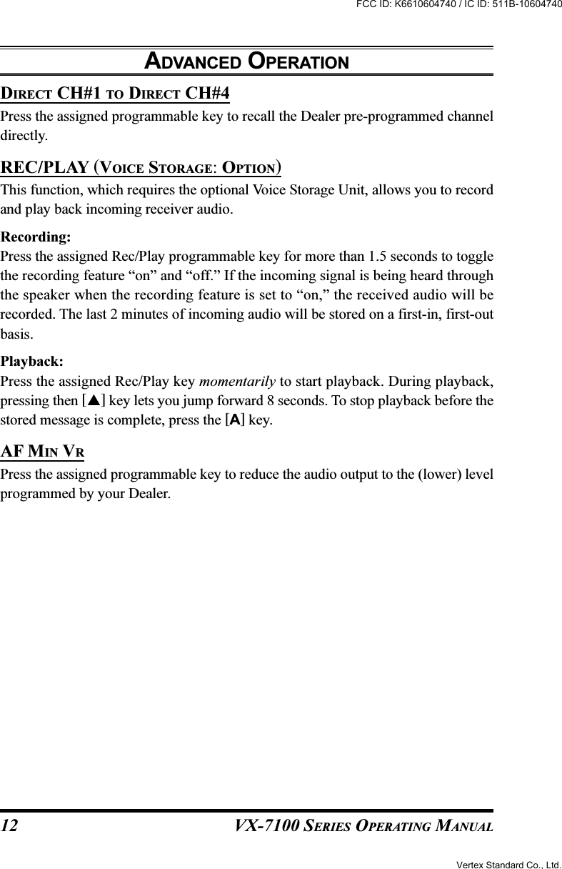 VX-7100 SERIES OPERATING MANUALDIRECT CH#1 TO DIRECT CH#4Press the assigned programmable key to recall the Dealer pre-programmed channeldirectly.REC/PLAY (VOICE STORAGE: OPTION)This function, which requires the optional Voice Storage Unit, allows you to recordand play back incoming receiver audio.Recording:Press the assigned Rec/Play programmable key for more than 1.5 seconds to togglethe recording feature “on” and “off.” If the incoming signal is being heard throughthe speaker when the recording feature is set to “on,” the received audio will berecorded. The last 2 minutes of incoming audio will be stored on a first-in, first-outbasis.Playback:Press the assigned Rec/Play key momentarily to start playback. During playback,pressing then [] key lets you jump forward 8 seconds. To stop playback before thestored message is complete, press the [A] key.AF MIN VRPress the assigned programmable key to reduce the audio output to the (lower) levelprogrammed by your Dealer.ADVANCED OPERATION12Vertex Standard Co., Ltd.FCC ID: K6610604740 / IC ID: 511B-10604740