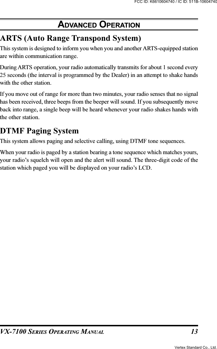 VX-7100 SERIES OPERATING MANUALARTS (Auto Range Transpond System)This system is designed to inform you when you and another ARTS-equipped stationare within communication range.During ARTS operation, your radio automatically transmits for about 1 second every25 seconds (the interval is programmed by the Dealer) in an attempt to shake handswith the other station.If you move out of range for more than two minutes, your radio senses that no signalhas been received, three beeps from the beeper will sound. If you subsequently moveback into range, a single beep will be heard whenever your radio shakes hands withthe other station.DTMF Paging SystemThis system allows paging and selective calling, using DTMF tone sequences.When your radio is paged by a station bearing a tone sequence which matches yours,your radio’s squelch will open and the alert will sound. The three-digit code of thestation which paged you will be displayed on your radio’s LCD.ADVANCED OPERATION13Vertex Standard Co., Ltd.FCC ID: K6610604740 / IC ID: 511B-10604740