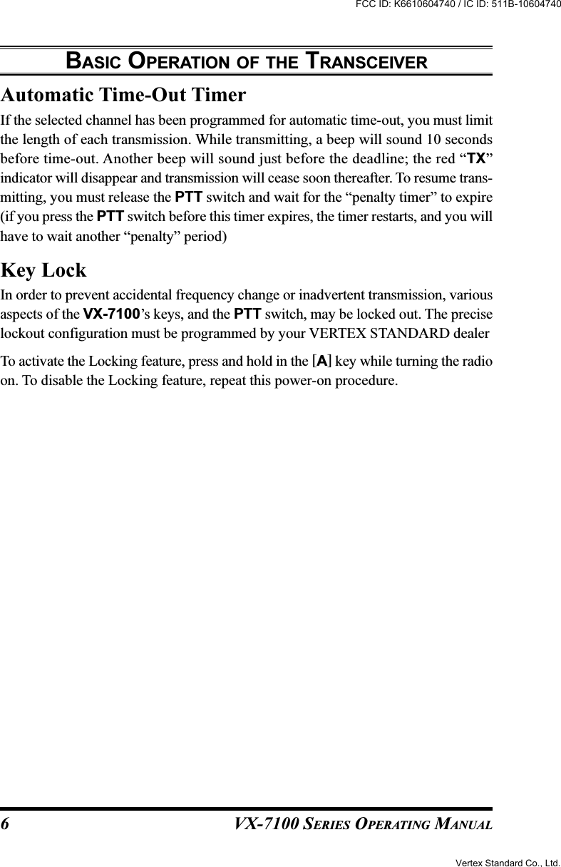 VX-7100 SERIES OPERATING MANUALAutomatic Time-Out TimerIf the selected channel has been programmed for automatic time-out, you must limitthe length of each transmission. While transmitting, a beep will sound 10 secondsbefore time-out. Another beep will sound just before the deadline; the red “TX”indicator will disappear and transmission will cease soon thereafter. To resume trans-mitting, you must release the PTT switch and wait for the “penalty timer” to expire(if you press the PTT switch before this timer expires, the timer restarts, and you willhave to wait another “penalty” period)Key LockIn order to prevent accidental frequency change or inadvertent transmission, variousaspects of the VX-7100’s keys, and the PTT switch, may be locked out. The preciselockout configuration must be programmed by your VERTEX STANDARD dealerTo activate the Locking feature, press and hold in the [A] key while turning the radioon. To disable the Locking feature, repeat this power-on procedure.BASIC OPERATION OF THE TRANSCEIVER6Vertex Standard Co., Ltd.FCC ID: K6610604740 / IC ID: 511B-10604740