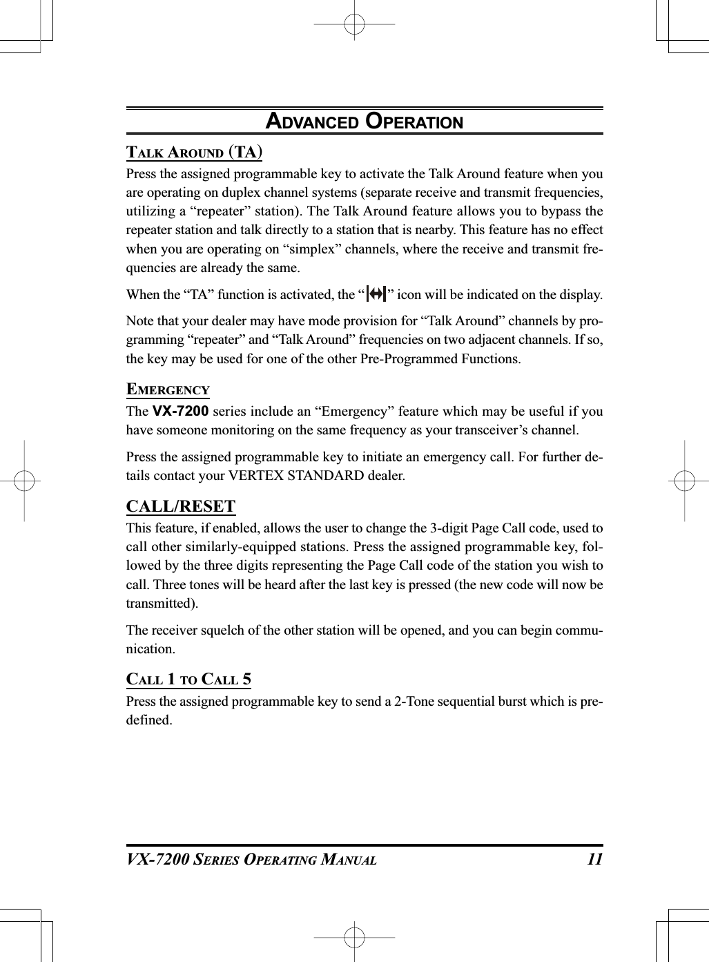 VX-7200 SERIES OPERATING MANUALTALK AROUND (TA)Press the assigned programmable key to activate the Talk Around feature when youare operating on duplex channel systems (separate receive and transmit frequencies,utilizing a “repeater” station). The Talk Around feature allows you to bypass therepeater station and talk directly to a station that is nearby. This feature has no effectwhen you are operating on “simplex” channels, where the receive and transmit fre-quencies are already the same.When the “TA” function is activated, the “ ” icon will be indicated on the display.Note that your dealer may have mode provision for “Talk Around” channels by pro-gramming “repeater” and “Talk Around” frequencies on two adjacent channels. If so,the key may be used for one of the other Pre-Programmed Functions.EMERGENCYThe VX-7200 series include an “Emergency” feature which may be useful if youhave someone monitoring on the same frequency as your transceiver’s channel.Press the assigned programmable key to initiate an emergency call. For further de-tails contact your VERTEX STANDARD dealer.CALL/RESETThis feature, if enabled, allows the user to change the 3-digit Page Call code, used tocall other similarly-equipped stations. Press the assigned programmable key, fol-lowed by the three digits representing the Page Call code of the station you wish tocall. Three tones will be heard after the last key is pressed (the new code will now betransmitted).The receiver squelch of the other station will be opened, and you can begin commu-nication.CALL 1 TO CALL 5Press the assigned programmable key to send a 2-Tone sequential burst which is pre-defined.ADVANCED OPERATION11