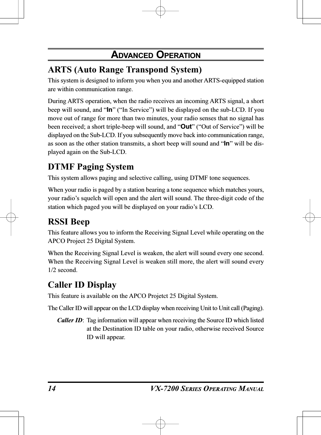 VX-7200 SERIES OPERATING MANUALARTS (Auto Range Transpond System)This system is designed to inform you when you and another ARTS-equipped stationare within communication range.During ARTS operation, when the radio receives an incoming ARTS signal, a shortbeep will sound, and “In” (“In Service”) will be displayed on the sub-LCD. If youmove out of range for more than two minutes, your radio senses that no signal hasbeen received; a short triple-beep will sound, and “Out” (“Out of Service”) will bedisplayed on the Sub-LCD. If you subsequently move back into communication range,as soon as the other station transmits, a short beep will sound and “In” will be dis-played again on the Sub-LCD.DTMF Paging SystemThis system allows paging and selective calling, using DTMF tone sequences.When your radio is paged by a station bearing a tone sequence which matches yours,your radio’s squelch will open and the alert will sound. The three-digit code of thestation which paged you will be displayed on your radio’s LCD.RSSI BeepThis feature allows you to inform the Receiving Signal Level while operating on theAPCO Project 25 Digital System.When the Receiving Signal Level is weaken, the alert will sound every one second.When the Receiving Signal Level is weaken still more, the alert will sound every1/2 second.Caller ID DisplayThis feature is available on the APCO Projetct 25 Digital System.The Caller ID will appear on the LCD display when receiving Unit to Unit call (Paging).Caller ID: Tag information will appear when receiving the Source ID which listedat the Destination ID table on your radio, otherwise received SourceID will appear.ADVANCED OPERATION14