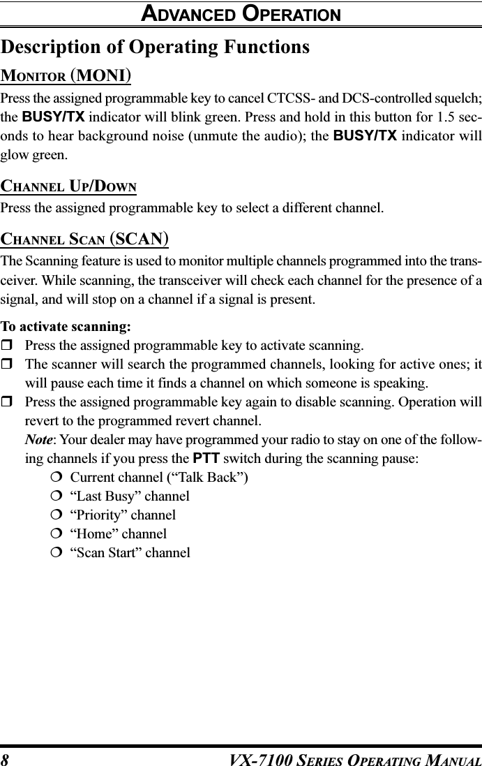 VX-7100 SERIES OPERATING MANUALDescription of Operating FunctionsMONITOR (MONI)Press the assigned programmable key to cancel CTCSS- and DCS-controlled squelch;the BUSY/TX indicator will blink green. Press and hold in this button for 1.5 sec-onds to hear background noise (unmute the audio); the BUSY/TX indicator willglow green.CHANNEL UP/DOWNPress the assigned programmable key to select a different channel.CHANNEL SCAN (SCAN)The Scanning feature is used to monitor multiple channels programmed into the trans-ceiver. While scanning, the transceiver will check each channel for the presence of asignal, and will stop on a channel if a signal is present.To activate scanning:Press the assigned programmable key to activate scanning.The scanner will search the programmed channels, looking for active ones; itwill pause each time it finds a channel on which someone is speaking.Press the assigned programmable key again to disable scanning. Operation willrevert to the programmed revert channel.Note: Your dealer may have programmed your radio to stay on one of the follow-ing channels if you press the PTT switch during the scanning pause:  Current channel (“Talk Back”)  “Last Busy” channel  “Priority” channel  “Home” channel  “Scan Start” channelADVANCED OPERATION8