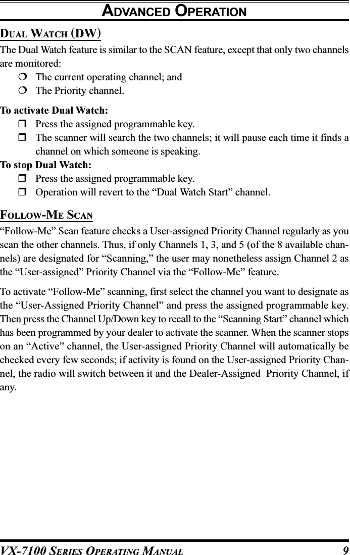 VX-7100 SERIES OPERATING MANUALADVANCED OPERATIONDUAL WATCH (DW)The Dual Watch feature is similar to the SCAN feature, except that only two channelsare monitored:The current operating channel; andThe Priority channel.To activate Dual Watch:Press the assigned programmable key.The scanner will search the two channels; it will pause each time it finds achannel on which someone is speaking.To stop Dual Watch:Press the assigned programmable key.Operation will revert to the “Dual Watch Start” channel.FOLLOW-ME SCAN“Follow-Me” Scan feature checks a User-assigned Priority Channel regularly as youscan the other channels. Thus, if only Channels 1, 3, and 5 (of the 8 available chan-nels) are designated for “Scanning,” the user may nonetheless assign Channel 2 asthe “User-assigned” Priority Channel via the “Follow-Me” feature.To activate “Follow-Me” scanning, first select the channel you want to designate asthe “User-Assigned Priority Channel” and press the assigned programmable key.Then press the Channel Up/Down key to recall to the “Scanning Start” channel whichhas been programmed by your dealer to activate the scanner. When the scanner stopson an “Active” channel, the User-assigned Priority Channel will automatically bechecked every few seconds; if activity is found on the User-assigned Priority Chan-nel, the radio will switch between it and the Dealer-Assigned  Priority Channel, ifany.9