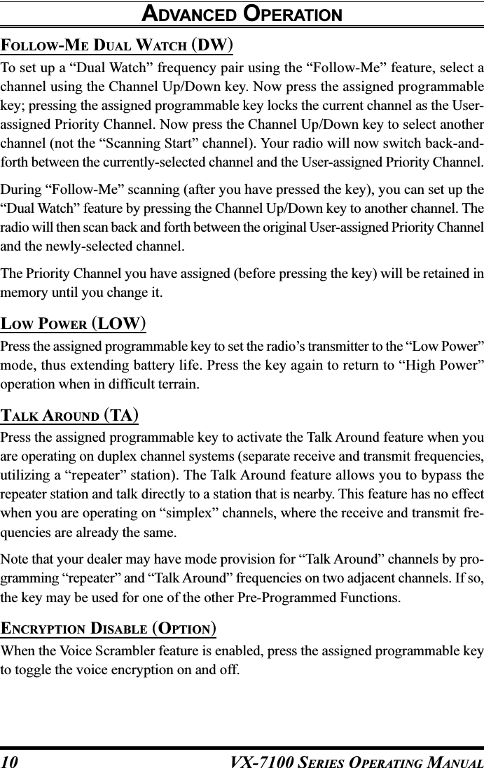 VX-7100 SERIES OPERATING MANUALFOLLOW-ME DUAL WATCH (DW)To set up a “Dual Watch” frequency pair using the “Follow-Me” feature, select achannel using the Channel Up/Down key. Now press the assigned programmablekey; pressing the assigned programmable key locks the current channel as the User-assigned Priority Channel. Now press the Channel Up/Down key to select anotherchannel (not the “Scanning Start” channel). Your radio will now switch back-and-forth between the currently-selected channel and the User-assigned Priority Channel.During “Follow-Me” scanning (after you have pressed the key), you can set up the“Dual Watch” feature by pressing the Channel Up/Down key to another channel. Theradio will then scan back and forth between the original User-assigned Priority Channeland the newly-selected channel.The Priority Channel you have assigned (before pressing the key) will be retained inmemory until you change it.LOW POWER (LOW)Press the assigned programmable key to set the radio’s transmitter to the “Low Power”mode, thus extending battery life. Press the key again to return to “High Power”operation when in difficult terrain.TALK AROUND (TA)Press the assigned programmable key to activate the Talk Around feature when youare operating on duplex channel systems (separate receive and transmit frequencies,utilizing a “repeater” station). The Talk Around feature allows you to bypass therepeater station and talk directly to a station that is nearby. This feature has no effectwhen you are operating on “simplex” channels, where the receive and transmit fre-quencies are already the same.Note that your dealer may have mode provision for “Talk Around” channels by pro-gramming “repeater” and “Talk Around” frequencies on two adjacent channels. If so,the key may be used for one of the other Pre-Programmed Functions.ENCRYPTION DISABLE (OPTION)When the Voice Scrambler feature is enabled, press the assigned programmable keyto toggle the voice encryption on and off.ADVANCED OPERATION10
