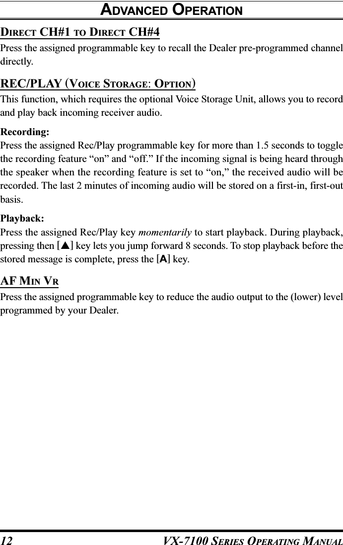 VX-7100 SERIES OPERATING MANUALDIRECT CH#1 TO DIRECT CH#4Press the assigned programmable key to recall the Dealer pre-programmed channeldirectly.REC/PLAY (VOICE STORAGE: OPTION)This function, which requires the optional Voice Storage Unit, allows you to recordand play back incoming receiver audio.Recording:Press the assigned Rec/Play programmable key for more than 1.5 seconds to togglethe recording feature “on” and “off.” If the incoming signal is being heard throughthe speaker when the recording feature is set to “on,” the received audio will berecorded. The last 2 minutes of incoming audio will be stored on a first-in, first-outbasis.Playback:Press the assigned Rec/Play key momentarily to start playback. During playback,pressing then [] key lets you jump forward 8 seconds. To stop playback before thestored message is complete, press the [A] key.AF MIN VRPress the assigned programmable key to reduce the audio output to the (lower) levelprogrammed by your Dealer.ADVANCED OPERATION12